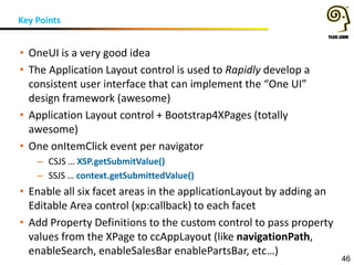 Key Points
46
• OneUI is a very good idea
• The Application Layout control is used to Rapidly develop a
consistent user interface that can implement the “One UI”
design framework (awesome)
• Application Layout control + Bootstrap4XPages (totally
awesome)
• One onItemClick event per navigator
– CSJS … XSP.getSubmitValue()
– SSJS … context.getSubmittedValue()
• Enable all six facet areas in the applicationLayout by adding an
Editable Area control (xp:callback) to each facet
• Add Property Definitions to the custom control to pass property
values from the XPage to ccAppLayout (like navigationPath,
enableSearch, enableSalesBar enablePartsBar, etc…)
 