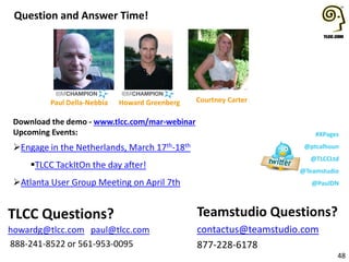 Download the demo - www.tlcc.com/mar-webinar
Upcoming Events:
Engage in the Netherlands, March 17th-18th
TLCC TackItOn the day after!
Atlanta User Group Meeting on April 7th
Question and Answer Time!
48
Teamstudio Questions?
contactus@teamstudio.com
877-228-6178
TLCC Questions?
howardg@tlcc.com paul@tlcc.com
888-241-8522 or 561-953-0095
Howard Greenberg Courtney Carter
#XPages
@ptcalhoun
@TLCCLtd
@Teamstudio
@PaulDN
Paul Della-Nebbia
 