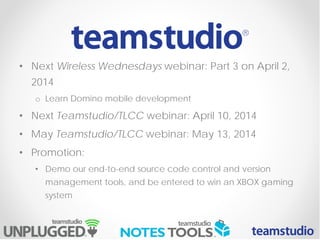 • Next Wireless Wednesdays webinar: Part 3 on April 2,
2014
o Learn Domino mobile development
• Next Teamstudio/TLCC webinar: April 10, 2014
• May Teamstudio/TLCC webinar: May 13, 2014
• Promotion:
• Demo our end-to-end source code control and version
management tools, and be entered to win an XBOX gaming
system
 