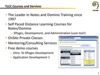 TLCC Courses and Services
• The Leader in Notes and Domino Training since
1997
• Self Paced Distance Learning Courses for
Notes/Domino
– XPages, Development, and Administration (user too!)
• OnSite Private Classes
• Mentoring/Consulting Services
• Free demo courses
– Intro. To XPages Development
– Application Development 1
2
 