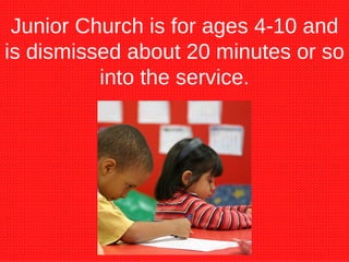 Junior Church is for ages 4-10 and is dismissed about 20 minutes or so into the service. 