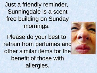 Just a friendly reminder, Sunningdale is a scent free building on Sunday mornings.  Please do your best to refrain from perfumes and other similar items for the benefit of those with allergies. 