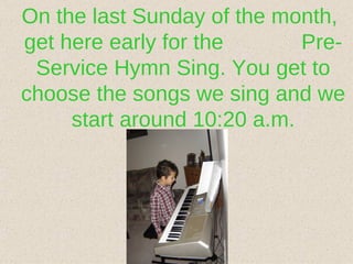On the last Sunday of the month, get here early for the  Pre-Service Hymn Sing. You get to choose the songs we sing and we start around 10:20 a.m. 