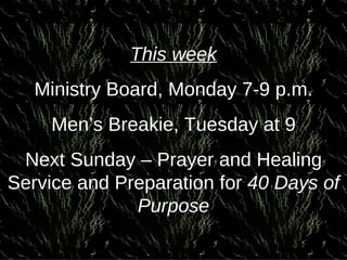 This week Ministry Board, Monday 7-9 p.m. Men’s Breakie, Tuesday at 9 Next Sunday – Prayer and Healing Service and Preparation for  40 Days of Purpose 
