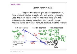March 9, 2009

                                Opener March 9, 2009

              Complete this on your gold-colored opener sheet.
   Draw a 30-60-90 right triangle. Mark <C as the right angle.
   Label the short side x, complete the other sides with the
   information you already know about this type of triangle.
   Answers should be in exact form, no decimals. Find the following:

          Sin 60 degrees        Cos 60 degrees   Tan 30 degrees




Title: Mar 9­7:26 AM (1 of 3)
 