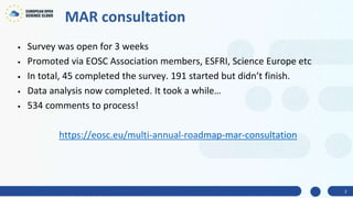 MAR consultation
• Survey was open for 3 weeks
• Promoted via EOSC Association members, ESFRI, Science Europe etc
• In total, 45 completed the survey. 191 started but didn’t finish.
• Data analysis now completed. It took a while…
• 534 comments to process!
https://eosc.eu/multi-annual-roadmap-mar-consultation
2
 
