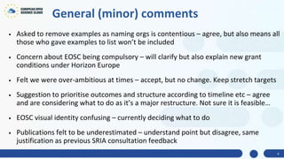 General (minor) comments
• Asked to remove examples as naming orgs is contentious – agree, but also means all
those who gave examples to list won’t be included
• Concern about EOSC being compulsory – will clarify but also explain new grant
conditions under Horizon Europe
• Felt we were over-ambitious at times – accept, but no change. Keep stretch targets
• Suggestion to prioritise outcomes and structure according to timeline etc – agree
and are considering what to do as it’s a major restructure. Not sure it is feasible…
• EOSC visual identity confusing – currently deciding what to do
• Publications felt to be underestimated – understand point but disagree, same
justification as previous SRIA consultation feedback
4
 