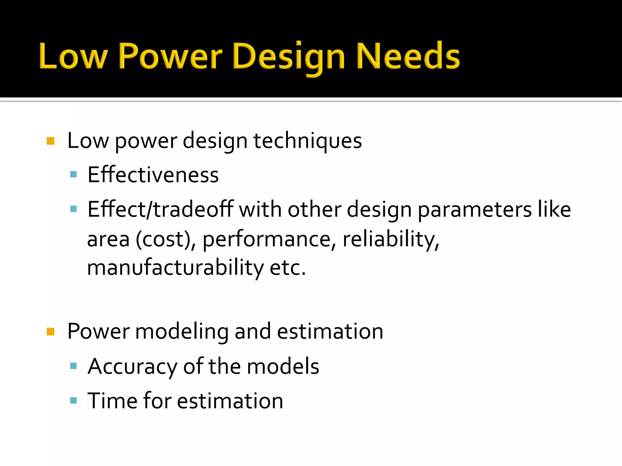 ¡  Low	power	design	techniques	
§  Eﬀectiveness	
§  Eﬀect/tradeoﬀ	with	other	design	parameters	like	
area	(cost),	performance,	reliability,	
manufacturability	etc.	
	
¡  Power	modeling	and	estimation	
§  Accuracy	of	the	models	
§  Time	for	estimation	
 