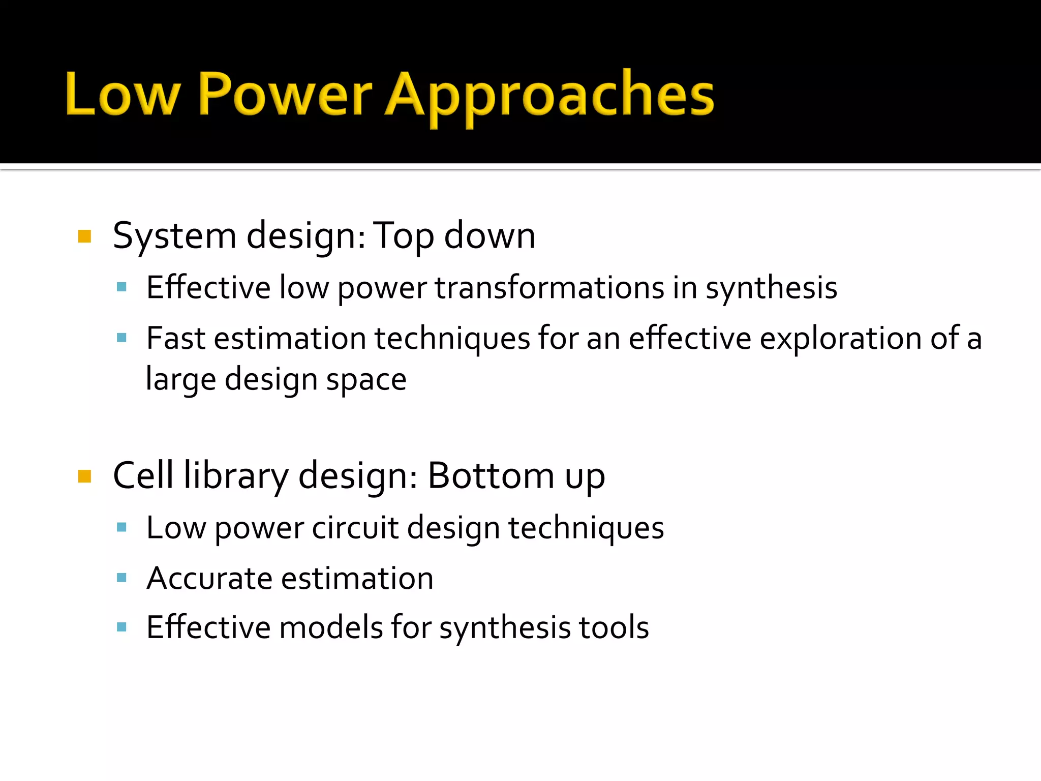 ¡  System	design:	Top	down	
§  Eﬀective	low	power	transformations	in	synthesis	
§  Fast	estimation	techniques	for	an	eﬀective	exploration	of	a	
large	design	space	
	
¡  Cell	library	design:	Bottom	up	
§  Low	power	circuit	design	techniques	
§  Accurate	estimation		
§  Eﬀective	models	for	synthesis	tools		
 