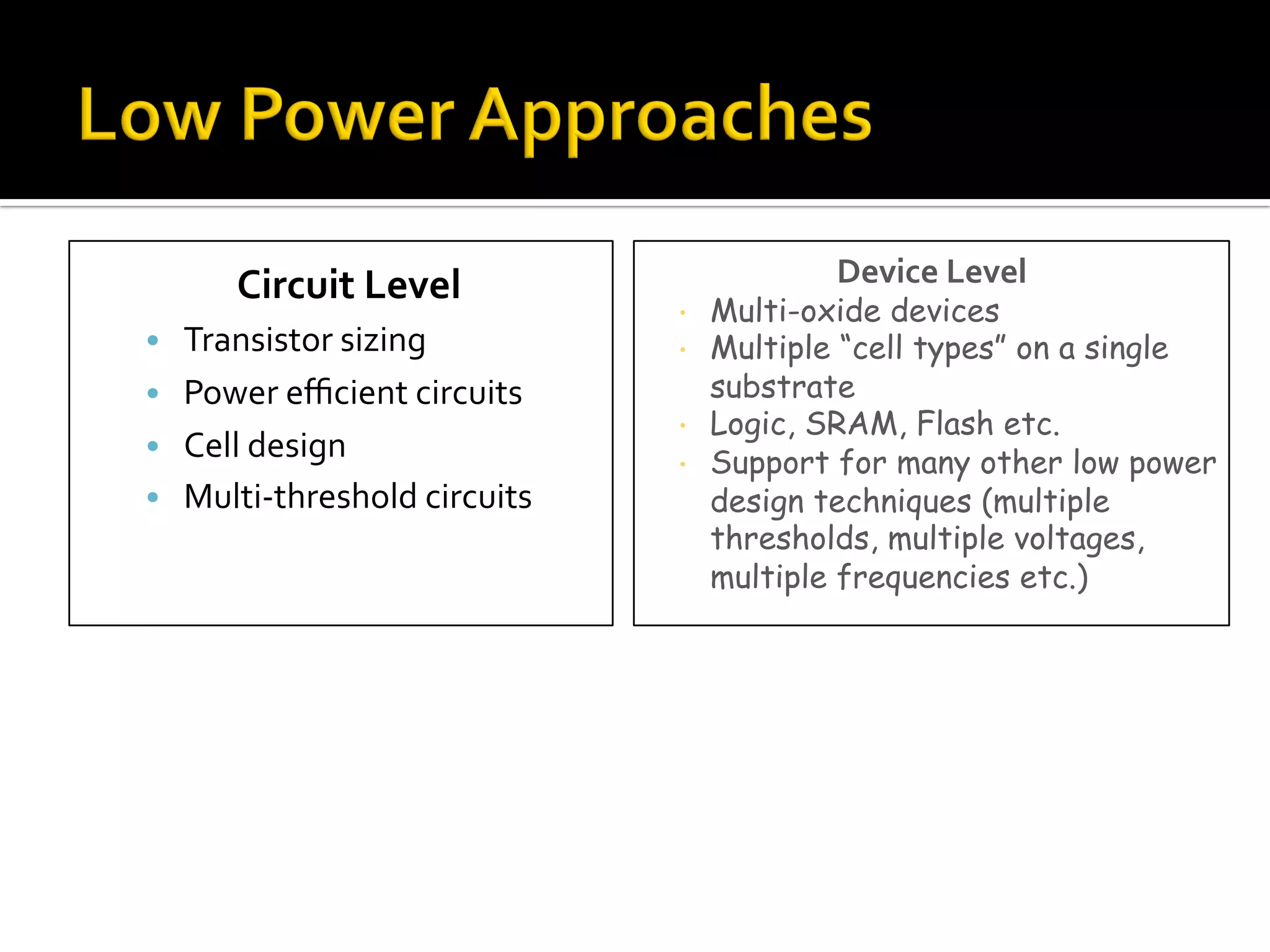 Circuit	Level	
•  Transistor	sizing	
•  Power	eﬃcient	circuits	
•  Cell	design	
•  Multi-threshold	circuits	
Device	Level	
•  Multi-oxide devices
•  Multiple “cell types” on a single
substrate
•  Logic, SRAM, Flash etc.
•  Support for many other low power
design techniques (multiple
thresholds, multiple voltages,
multiple frequencies etc.)
 