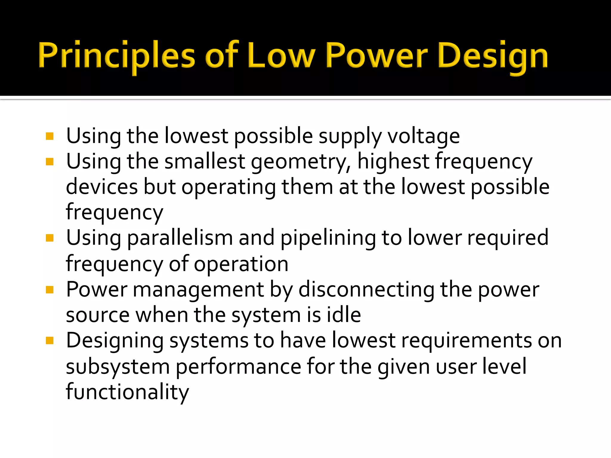 ¡  Using	the	lowest	possible	supply	voltage	
¡  Using	the	smallest	geometry,	highest	frequency	
devices	but	operating	them	at	the	lowest	possible	
frequency	
¡  Using	parallelism	and	pipelining	to	lower	required	
frequency	of	operation	
¡  Power	management	by	disconnecting	the	power	
source	when	the	system	is	idle	
¡  Designing	systems	to	have	lowest	requirements	on	
subsystem	performance	for	the	given	user	level	
functionality	
 