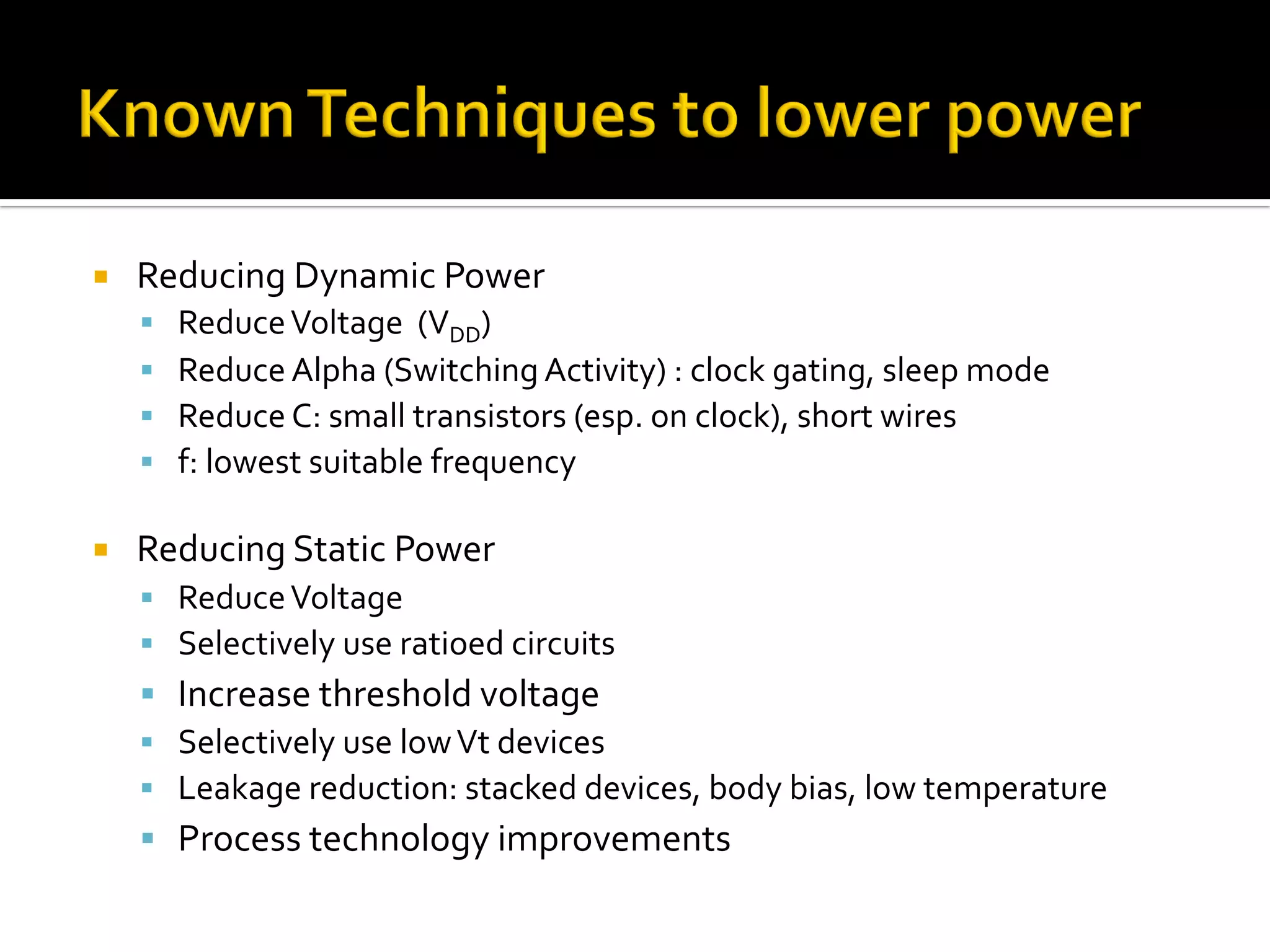 ¡  Reducing	Dynamic	Power	
§  Reduce	Voltage		(VDD)	
§  Reduce	Alpha	(Switching	Activity)	:	clock	gating,	sleep	mode	
§  Reduce	C:	small	transistors	(esp.	on	clock),	short	wires	
§  f:	lowest	suitable	frequency	
	
¡  Reducing	Static	Power	
§  Reduce	Voltage	
§  Selectively	use	ratioed	circuits	
§  Increase	threshold	voltage	
§  Selectively	use	low	Vt	devices	
§  Leakage	reduction:	stacked	devices,	body	bias,	low	temperature	
§  Process	technology	improvements	
 