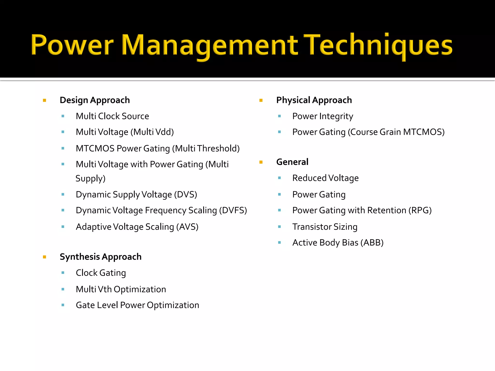 ¡  Design	Approach	
§  Multi	Clock	Source	
§  Multi	Voltage	(Multi	Vdd)	
§  MTCMOS	Power	Gating	(Multi	Threshold)	
§  Multi	Voltage	with	Power	Gating	(Multi	
Supply)	
§  Dynamic	Supply	Voltage	(DVS)	
§  Dynamic	Voltage	Frequency	Scaling	(DVFS)	
§  Adaptive	Voltage	Scaling	(AVS)	
	
¡  Synthesis	Approach	
§  Clock	Gating	
§  Multi	Vth	Optimization	
§  Gate	Level	Power	Optimization	
¡  Physical	Approach	
§  Power	Integrity		
§  Power	Gating	(Course	Grain	MTCMOS)	
¡  General	
§  Reduced	Voltage	
§  Power	Gating		
§  Power	Gating	with	Retention	(RPG)	
§  Transistor	Sizing	
§  Active	Body	Bias	(ABB)	
	
 