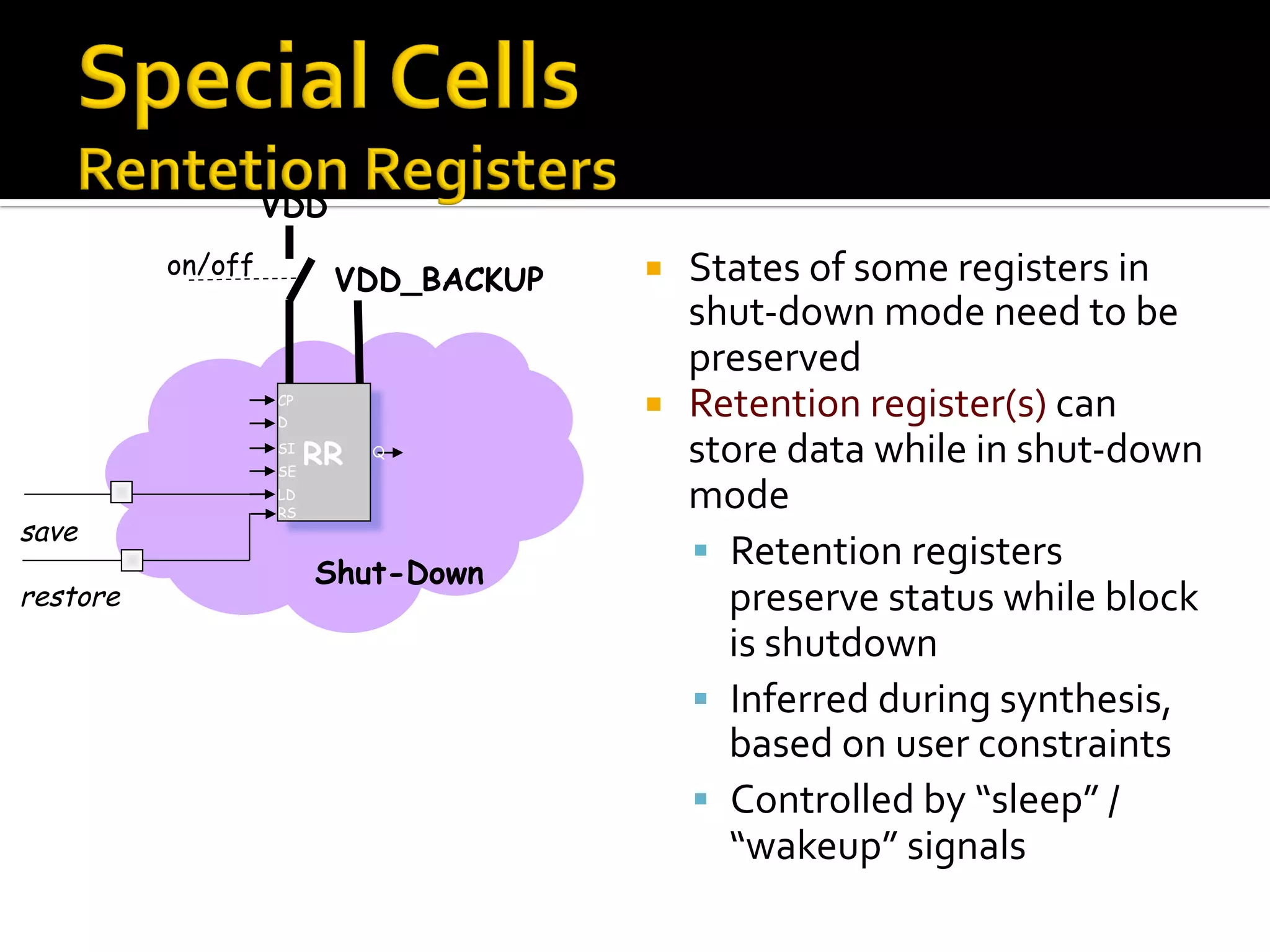 ¡  States	of	some	registers	in	
shut-down	mode	need	to	be	
preserved	
¡  Retention	register(s)	can	
store	data	while	in	shut-down	
mode	
§  Retention	registers	
preserve	status	while	block	
is	shutdown	
§  Inferred	during	synthesis,	
based	on	user	constraints	
§  Controlled	by	“sleep”	/	
“wakeup”	signals	
VDD
on/off
save
restore
VDD_BACKUP
Shut-Down
RR
CP
D
SI
SE
LD
RS
Q
 