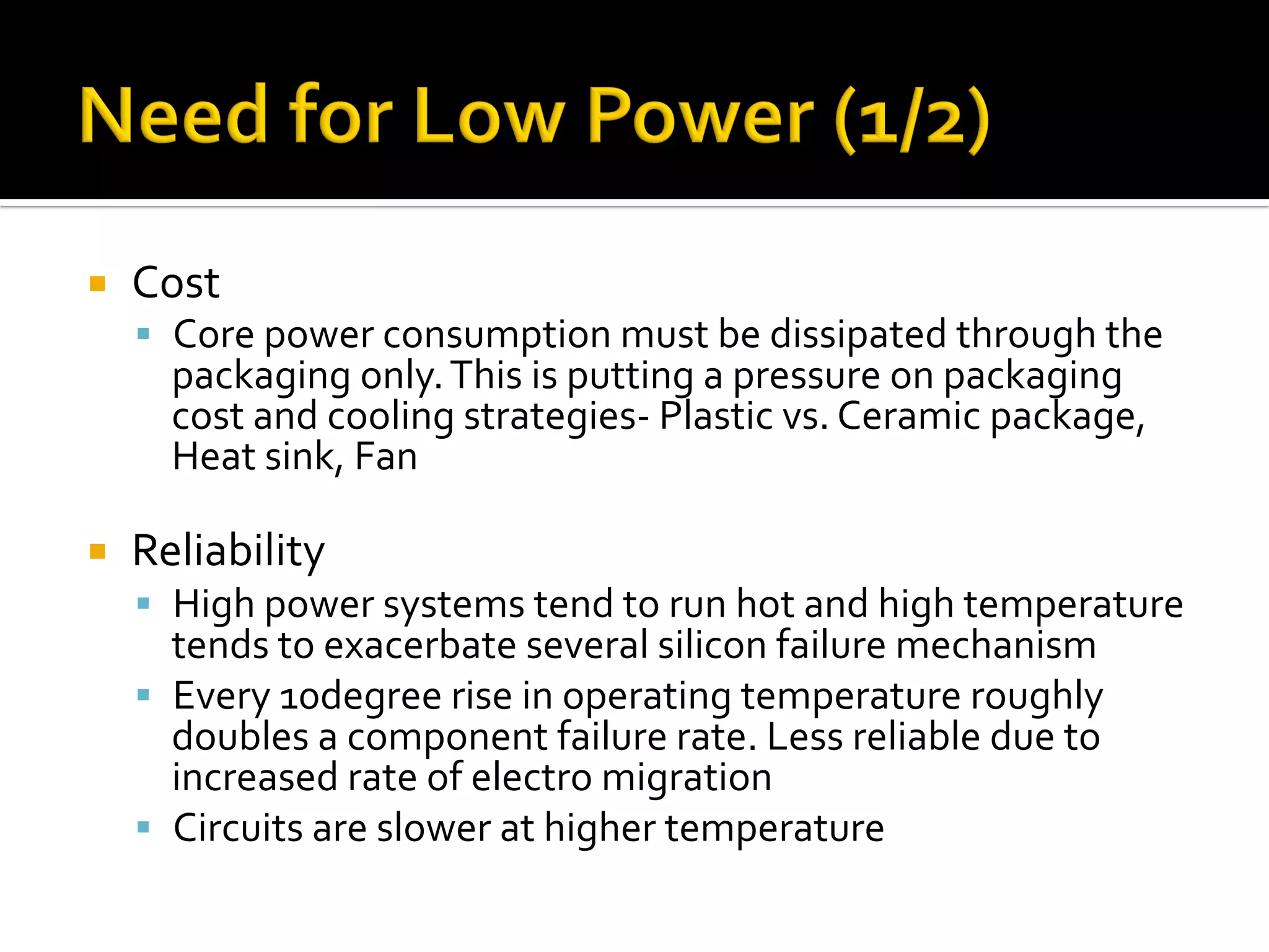 ¡  Cost	
§  Core	power	consumption	must	be	dissipated	through	the	
packaging	only.	This	is	putting	a	pressure	on	packaging	
cost	and	cooling	strategies-	Plastic	vs.	Ceramic	package,	
Heat	sink,	Fan	
	
¡  Reliability	
§  High	power	systems	tend	to	run	hot	and	high	temperature	
tends	to	exacerbate	several	silicon	failure	mechanism	
§  Every	10degree	rise	in	operating	temperature	roughly	
doubles	a	component	failure	rate.	Less	reliable	due	to	
increased	rate	of	electro	migration	
§  Circuits	are	slower	at	higher	temperature	
 