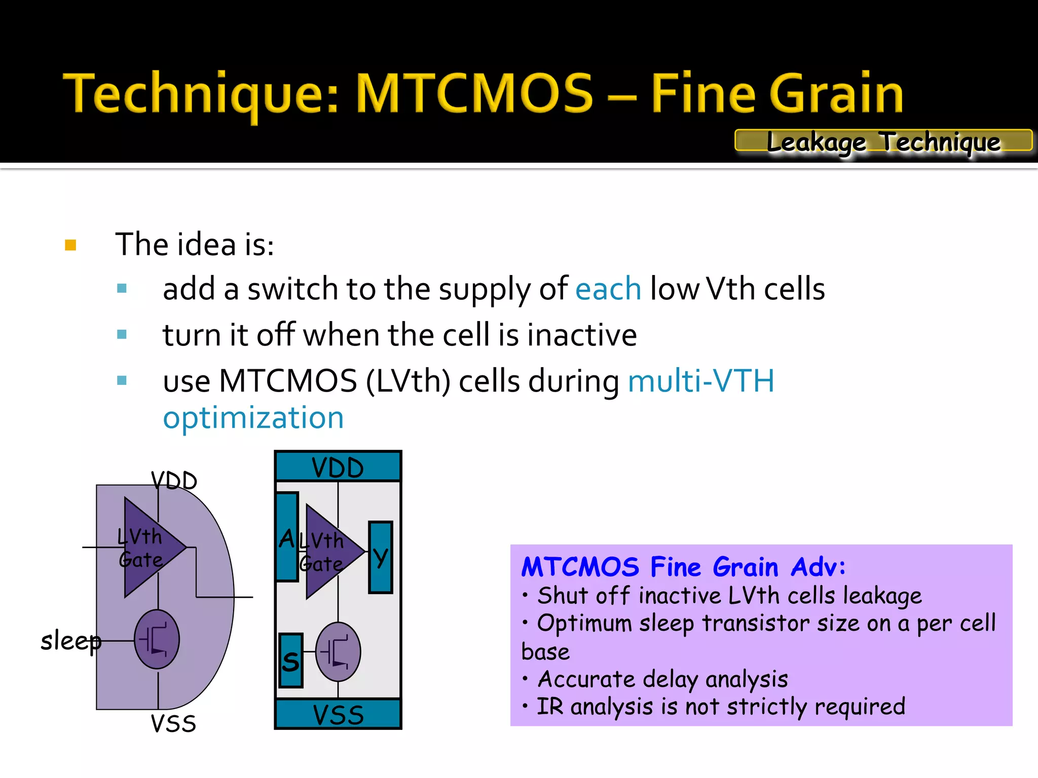 ¡  The	idea	is:	
§  add	a	switch	to	the	supply	of	each	low	Vth	cells		
§  turn	it	oﬀ	when	the	cell	is	inactive		
§  use	MTCMOS	(LVth)	cells	during	multi-VTH	
optimization	
MTCMOS Fine Grain Adv:
•  Shut off inactive LVth cells leakage
•  Optimum sleep transistor size on a per cell
base
•  Accurate delay analysis
•  IR analysis is not strictly required
Leakage Technique
LVth
Gate
sleep
VSS
VDD
LVth
Gate
VDD
VSS
A
Y
S
 