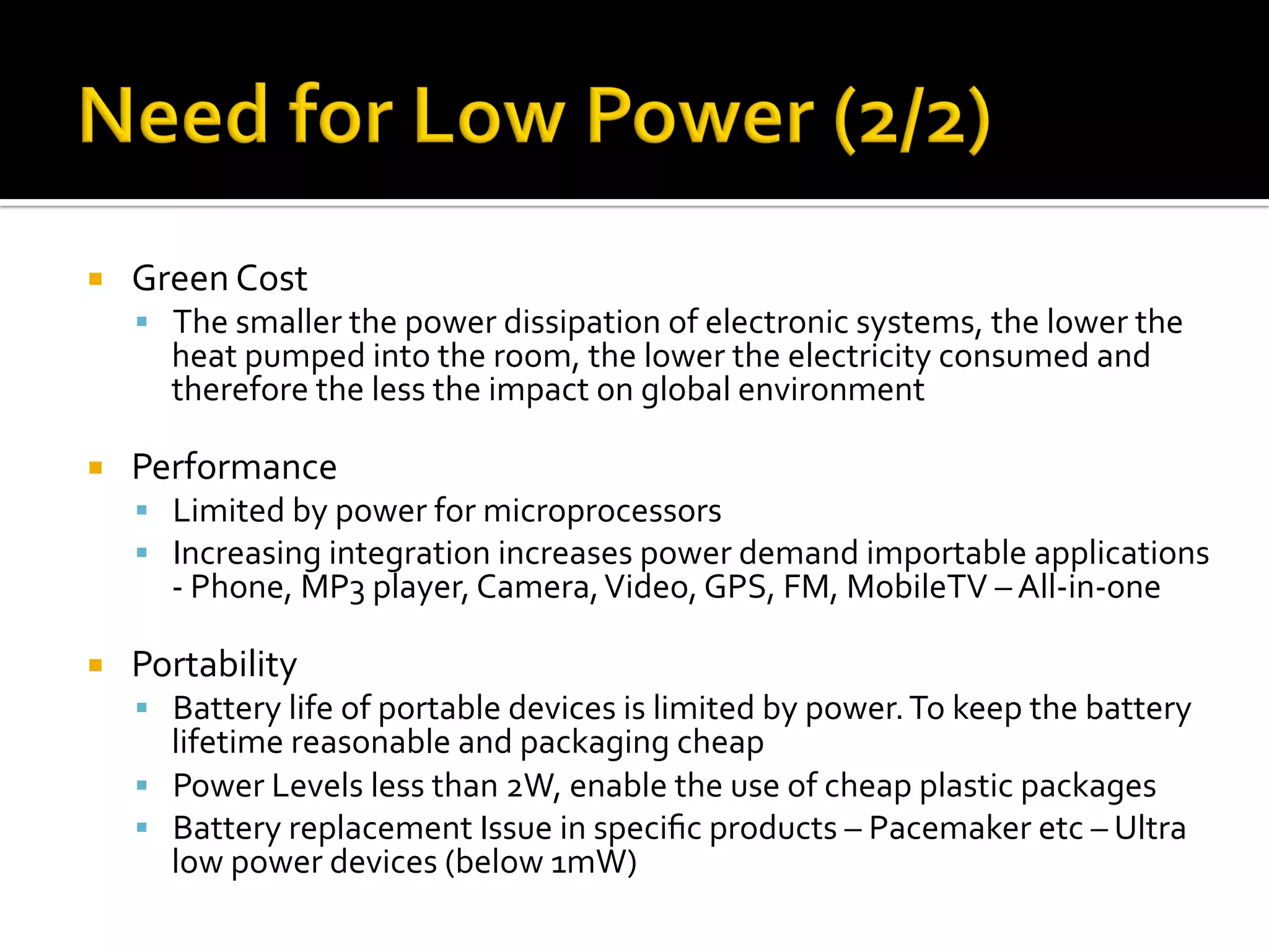¡  Green	Cost	
§  The	smaller	the	power	dissipation	of	electronic	systems,	the	lower	the	
heat	pumped	into	the	room,	the	lower	the	electricity	consumed	and	
therefore	the	less	the	impact	on	global	environment	
¡  Performance	
§  Limited	by	power	for	microprocessors	
§  Increasing	integration	increases	power	demand	importable	applications	
-	Phone,	MP3	player,	Camera,	Video,	GPS,	FM,	MobileTV	–	All-in-one	
	
¡  Portability	
§  Battery	life	of	portable	devices	is	limited	by	power.	To	keep	the	battery	
lifetime	reasonable	and	packaging	cheap	
§  Power	Levels	less	than	2W,	enable	the	use	of	cheap	plastic	packages	
§  Battery	replacement	Issue	in	speciﬁc	products	–	Pacemaker	etc	–	Ultra	
low	power	devices	(below	1mW)	
 