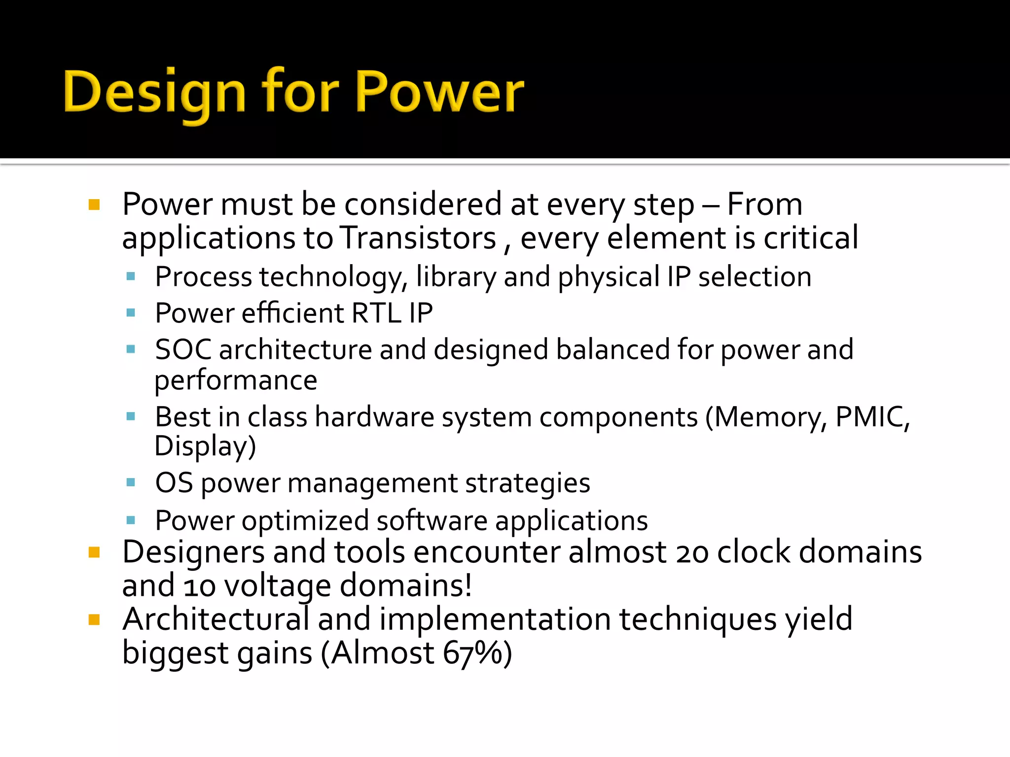 ¡  Power	must	be	considered	at	every	step	–	From	
applications	to	Transistors	,	every	element	is	critical	
§  Process	technology,	library	and	physical	IP	selection	
§  Power	eﬃcient	RTL	IP	
§  SOC	architecture	and	designed	balanced	for	power	and	
performance	
§  Best	in	class	hardware	system	components	(Memory,	PMIC,	
Display)	
§  OS	power	management	strategies	
§  Power	optimized	software	applications	
¡  Designers	and	tools	encounter	almost	20	clock	domains	
and	10	voltage	domains!	
¡  Architectural	and	implementation	techniques	yield	
biggest	gains	(Almost	67%)	
 