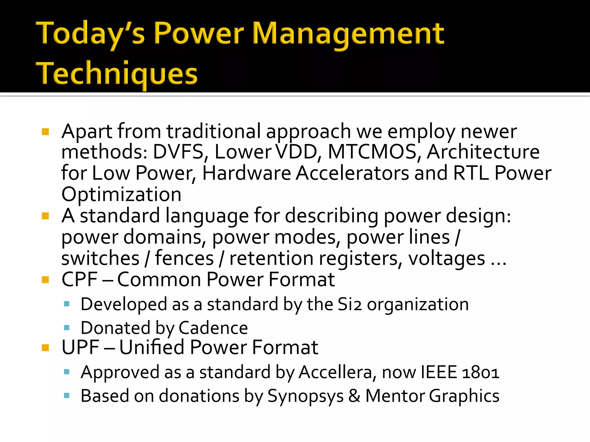¡  Apart	from	traditional	approach	we	employ	newer	
methods:	DVFS,	Lower	VDD,	MTCMOS,	Architecture	
for	Low	Power,	Hardware	Accelerators	and	RTL	Power	
Optimization	
¡  A	standard	language	for	describing	power	design:	
power	domains,	power	modes,	power	lines	/	
switches	/	fences	/	retention	registers,	voltages	…	
¡  CPF	–	Common	Power	Format	
§  Developed	as	a	standard	by	the	Si2	organization	
§  Donated	by	Cadence	
¡  UPF	–	Uniﬁed	Power	Format	
§  Approved	as	a	standard	by	Accellera,	now	IEEE	1801	
§  Based	on	donations	by	Synopsys	&	Mentor	Graphics	
	
 