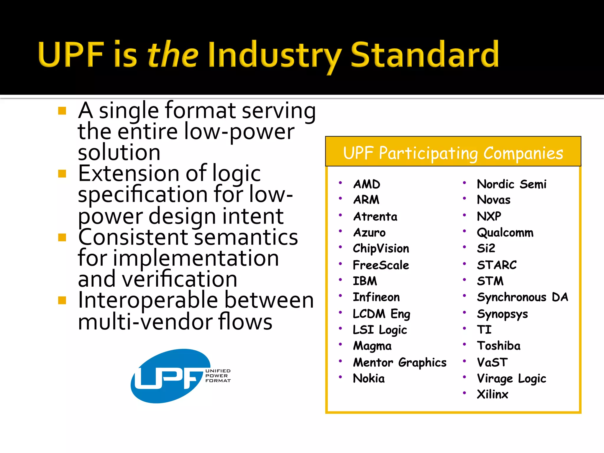 ¡  A	single	format	serving	
the	entire	low-power	
solution	
¡  Extension	of	logic	
speciﬁcation	for	low-
power	design	intent	
¡  Consistent	semantics	
for	implementation	
and	veriﬁcation	
¡  Interoperable	between	
multi-vendor	ﬂows	
•  AMD
•  ARM
•  Atrenta
•  Azuro
•  ChipVision
•  FreeScale
•  IBM
•  Infineon
•  LCDM Eng
•  LSI Logic
•  Magma
•  Mentor Graphics
•  Nokia
•  Nordic Semi
•  Novas
•  NXP
•  Qualcomm
•  Si2
•  STARC
•  STM
•  Synchronous DA
•  Synopsys
•  TI
•  Toshiba
•  VaST
•  Virage Logic
•  Xilinx
UPF Participating Companies
 