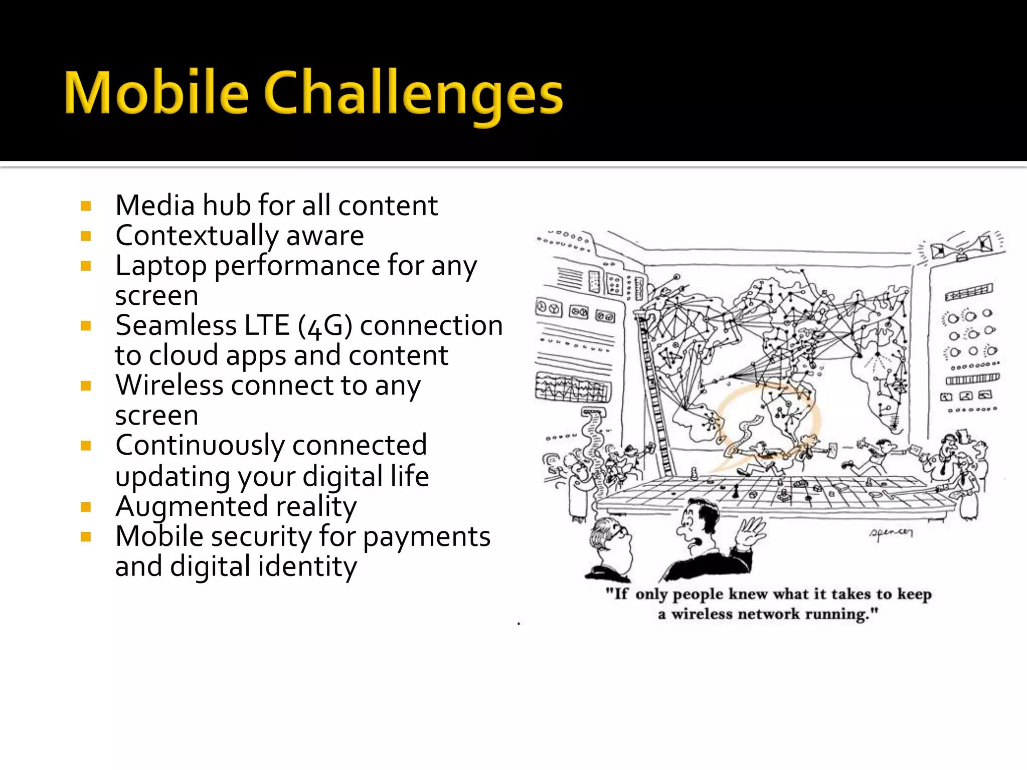¡  Media	hub	for	all	content	
¡  Contextually	aware	
¡  Laptop	performance	for	any	
screen	
¡  Seamless	LTE	(4G)	connection	
to	cloud	apps	and	content	
¡  Wireless	connect	to	any	
screen	
¡  Continuously	connected	
updating	your	digital	life	
¡  Augmented	reality	
¡  Mobile	security	for	payments	
and	digital	identity	
 