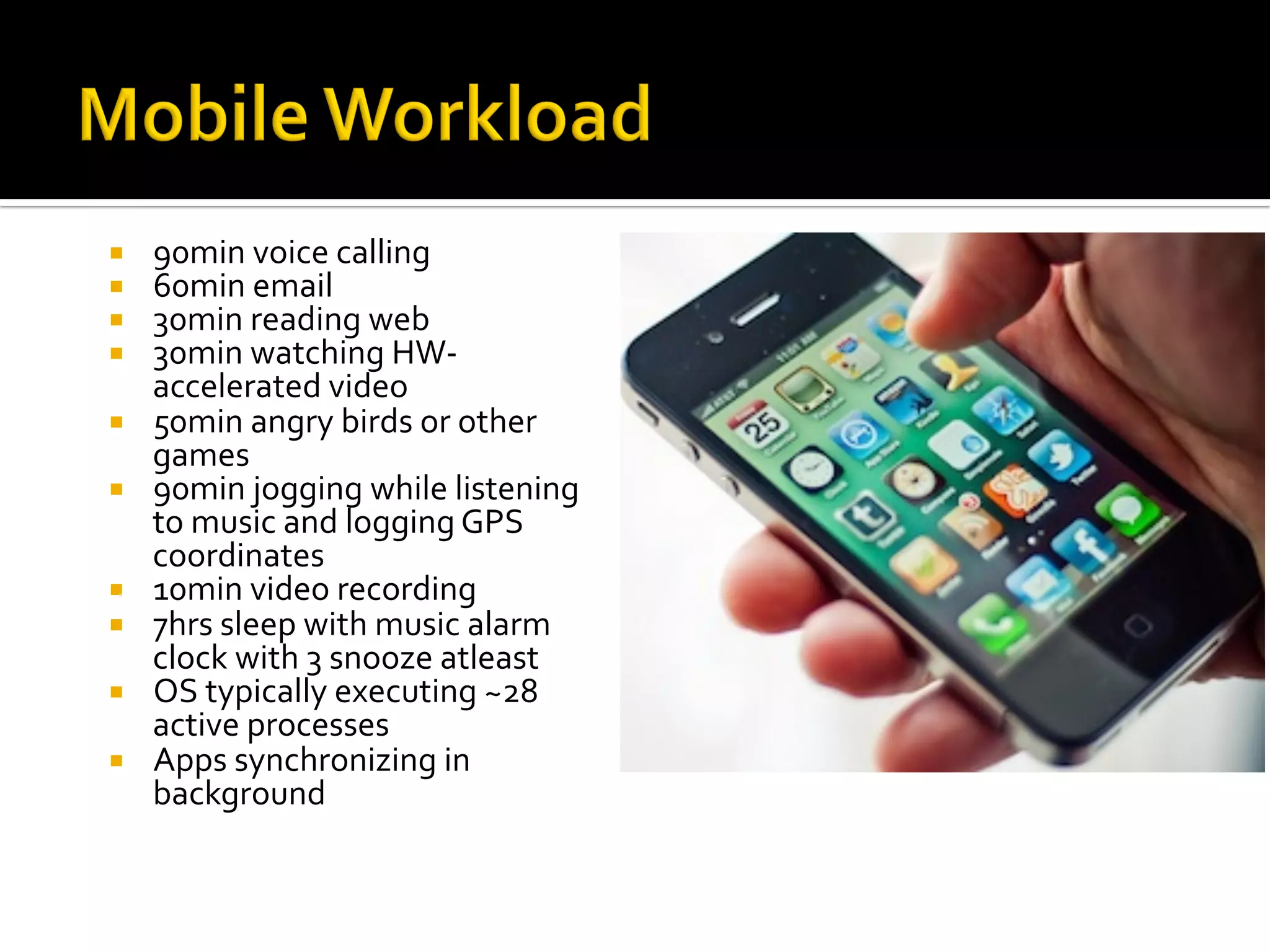 ¡  90min	voice	calling	
¡  60min	email	
¡  30min	reading	web	
¡  30min	watching	HW-
accelerated	video	
¡  50min	angry	birds	or	other	
games	
¡  90min	jogging	while	listening	
to	music	and	logging	GPS	
coordinates	
¡  10min	video	recording	
¡  7hrs	sleep	with	music	alarm	
clock	with	3	snooze	atleast	
¡  OS	typically	executing	~28	
active	processes		
¡  Apps	synchronizing	in	
background	
 