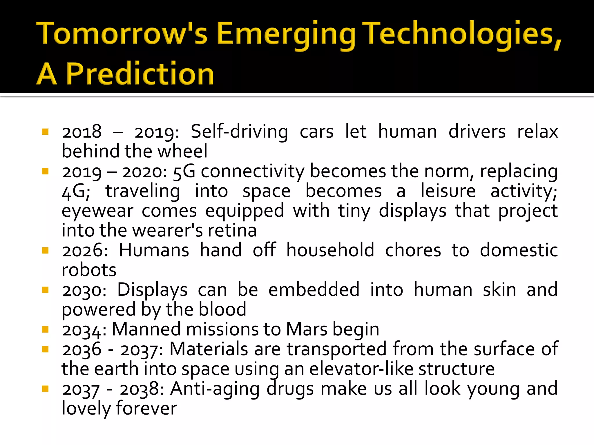 ¡  2018	 –	 2019:	 Self-driving	 cars	 let	 human	 drivers	 relax	
behind	the	wheel	
¡  2019	–	2020:	5G	connectivity	becomes	the	norm,	replacing	
4G;	 traveling	 into	 space	 becomes	 a	 leisure	 activity;	
eyewear	 comes	 equipped	 with	 tiny	 displays	 that	 project	
into	the	wearer's	retina	
¡  2026:	 Humans	 hand	 oﬀ	 household	 chores	 to	 domestic	
robots	
¡  2030:	 Displays	 can	 be	 embedded	 into	 human	 skin	 and	
powered	by	the	blood	
¡  2034:	Manned	missions	to	Mars	begin	
¡  2036	-	2037:	Materials	are	transported	from	the	surface	of	
the	earth	into	space	using	an	elevator-like	structure	
¡  2037	-	2038:	Anti-aging	drugs	make	us	all	look	young	and	
lovely	forever	
 