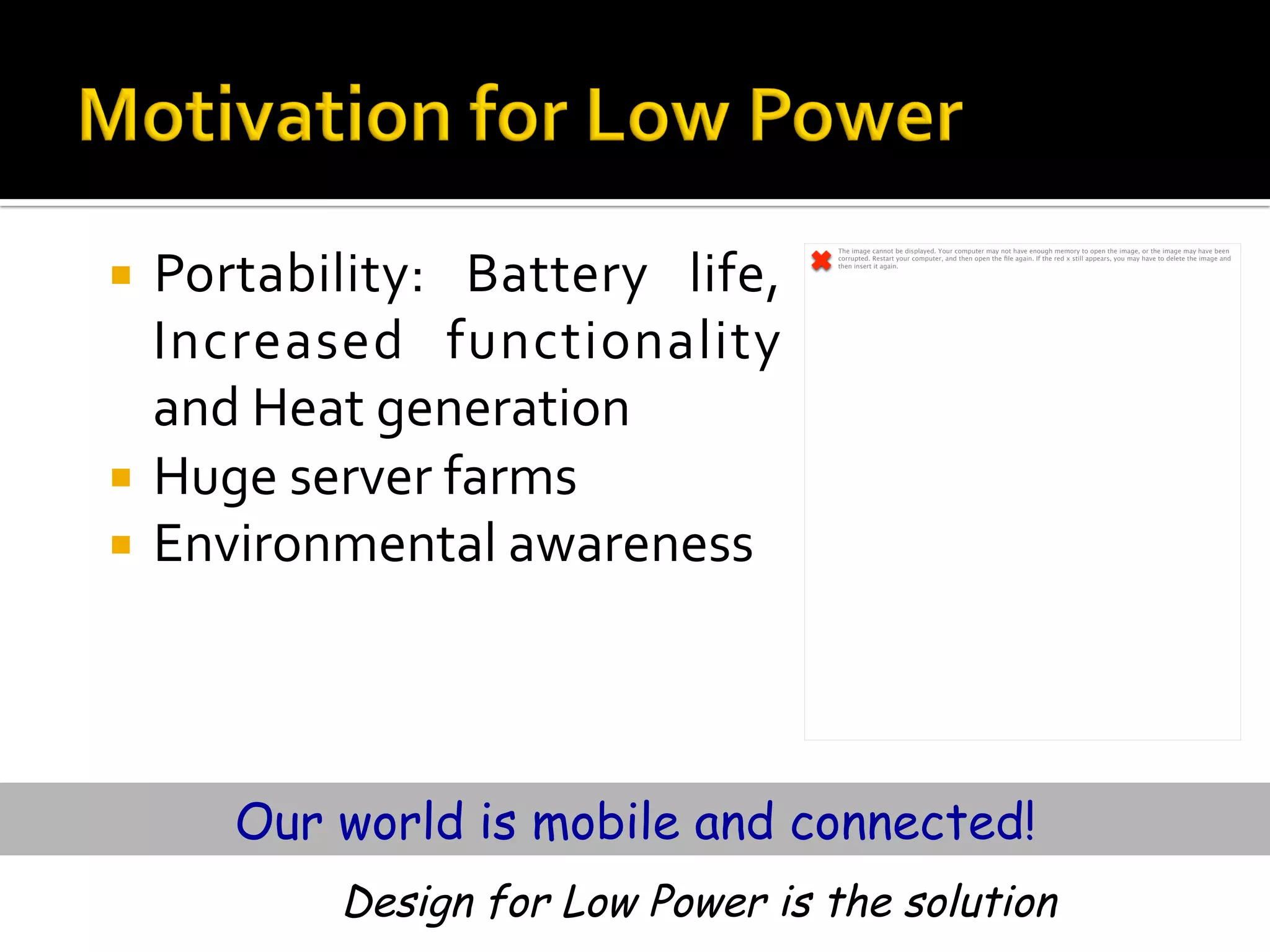¡  Portability:	 Battery	 life,	
Increased	 functionality	
and	Heat	generation	
¡  Huge	server	farms	
¡  Environmental	awareness	
Our world is mobile and connected!
The image cannot be displayed. Your computer may not have enough memory to open the image, or the image may have been
corrupted. Restart your computer, and then open the ﬁle again. If the red x still appears, you may have to delete the image and
then insert it again.
Design for Low Power is the solution
 