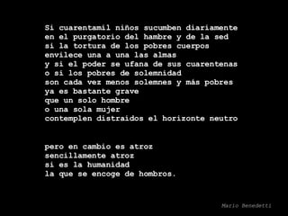 Si cuarentamil niños sucumben diariamente en el purgatorio del hambre y de la sed si la tortura de los pobres cuerpos envilece una a una las almas y si el poder se ufana de sus cuarentenas o si los pobres de solemnidad son cada vez menos solemnes y más pobres ya es bastante grave que un solo hombre o una sola mujer contemplen distraídos el horizonte neutro pero en cambio es atroz sencillamente atroz si es la humanidad la que se encoge de hombros. Mario Benedetti 
