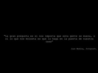 “ La gran pregunta es si nos importa que esta gente se muera, o si lo que nos molesta es que lo haga en la puerta de nuestra casa” Juan Medina,  fotógrafo. 