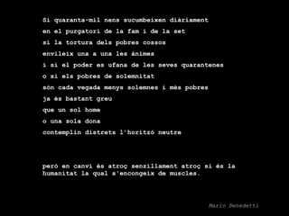 Si quaranta-mil nens sucumbeixen diàriament  en el purgatori de la fam i de la set  si la tortura dels pobres cossos  envileix una a una les ànimes  i si el poder es ufana de les seves quarantenes  o si els pobres de solemnitat  són cada vegada menys solemnes i més pobres  ja és bastant greu  que un sol home  o una sola dona  contemplin distrets l’horitzó neutre   però en canvi és atroç senzillament atroç si és la humanitat la qual s'encongeix de muscles.  Mario Benedetti 