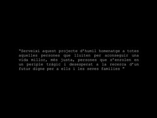 “ Serveixi aquest projecte d’humil homenatge a totes aquelles persones que lluiten per aconseguir una vida millor, més justa, persones que s’enrolen en un periple tràgic i desesperat a la recerca d’un futur digne per a ells i les seves famílies  ” 