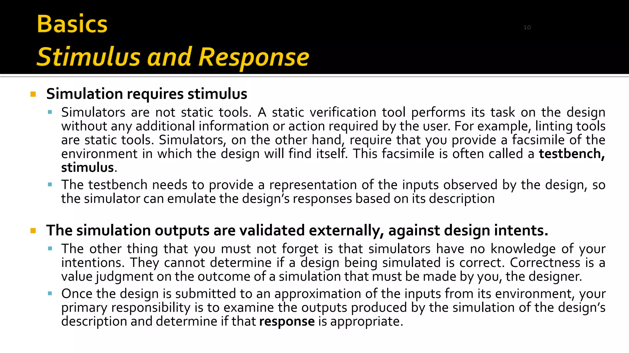  Simulation requires stimulus
▪ Simulators are not static tools. A static verification tool performs its task on the design
without any additional information or action required by the user. For example, linting tools
are static tools. Simulators, on the other hand, require that you provide a facsimile of the
environment in which the design will find itself. This facsimile is often called a testbench,
stimulus.
▪ The testbench needs to provide a representation of the inputs observed by the design, so
the simulator can emulate the design’s responses based on its description
 The simulation outputs are validated externally, against design intents.
▪ The other thing that you must not forget is that simulators have no knowledge of your
intentions. They cannot determine if a design being simulated is correct. Correctness is a
value judgment on the outcome of a simulation that must be made by you, the designer.
▪ Once the design is submitted to an approximation of the inputs from its environment, your
primary responsibility is to examine the outputs produced by the simulation of the design’s
description and determine if that response is appropriate.
10
 