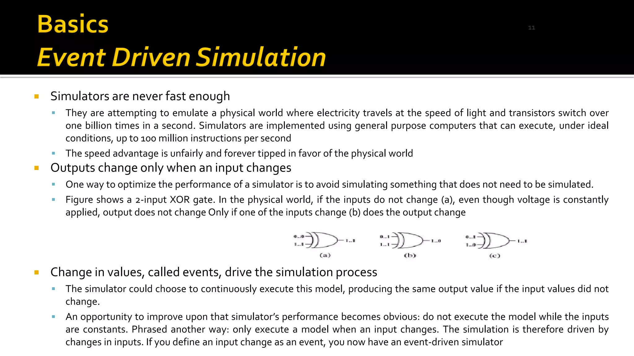  Simulators are never fast enough
▪ They are attempting to emulate a physical world where electricity travels at the speed of light and transistors switch over
one billion times in a second. Simulators are implemented using general purpose computers that can execute, under ideal
conditions, up to 100 million instructions per second
▪ The speed advantage is unfairly and forever tipped in favor of the physical world
 Outputs change only when an input changes
▪ One way to optimize the performance of a simulator is to avoid simulating something that does not need to be simulated.
▪ Figure shows a 2-input XOR gate. In the physical world, if the inputs do not change (a), even though voltage is constantly
applied, output does not change Only if one of the inputs change (b) does the output change
 Change in values, called events, drive the simulation process
▪ The simulator could choose to continuously execute this model, producing the same output value if the input values did not
change.
▪ An opportunity to improve upon that simulator’s performance becomes obvious: do not execute the model while the inputs
are constants. Phrased another way: only execute a model when an input changes. The simulation is therefore driven by
changes in inputs. If you define an input change as an event, you now have an event-driven simulator
11
 