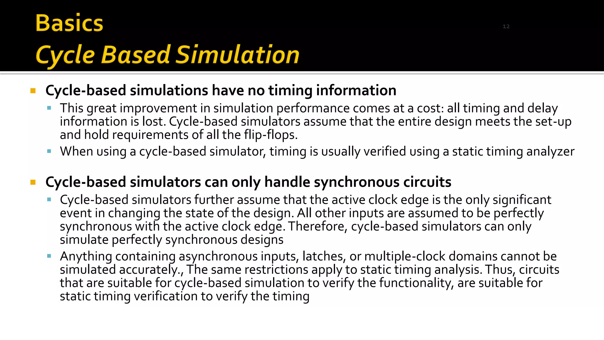  Cycle-based simulations have no timing information
▪ This great improvement in simulation performance comes at a cost: all timing and delay
information is lost. Cycle-based simulators assume that the entire design meets the set-up
and hold requirements of all the flip-flops.
▪ When using a cycle-based simulator, timing is usually verified using a static timing analyzer
 Cycle-based simulators can only handle synchronous circuits
▪ Cycle-based simulators further assume that the active clock edge is the only significant
event in changing the state of the design. All other inputs are assumed to be perfectly
synchronous with the active clock edge.Therefore, cycle-based simulators can only
simulate perfectly synchronous designs
▪ Anything containing asynchronous inputs, latches, or multiple-clock domains cannot be
simulated accurately.,The same restrictions apply to static timing analysis.Thus, circuits
that are suitable for cycle-based simulation to verify the functionality, are suitable for
static timing verification to verify the timing
12
 