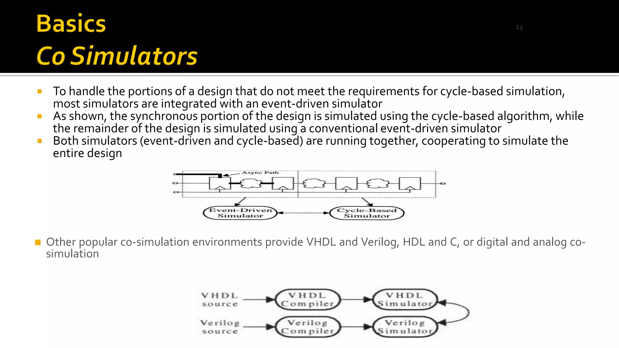 To handle the portions of a design that do not meet the requirements for cycle-based simulation,
most simulators are integrated with an event-driven simulator
 As shown, the synchronous portion of the design is simulated using the cycle-based algorithm, while
the remainder of the design is simulated using a conventional event-driven simulator
 Both simulators (event-driven and cycle-based) are running together, cooperating to simulate the
entire design
◼ Other popular co-simulation environments provide VHDL and Verilog, HDL and C, or digital and analog co-
simulation
13
 