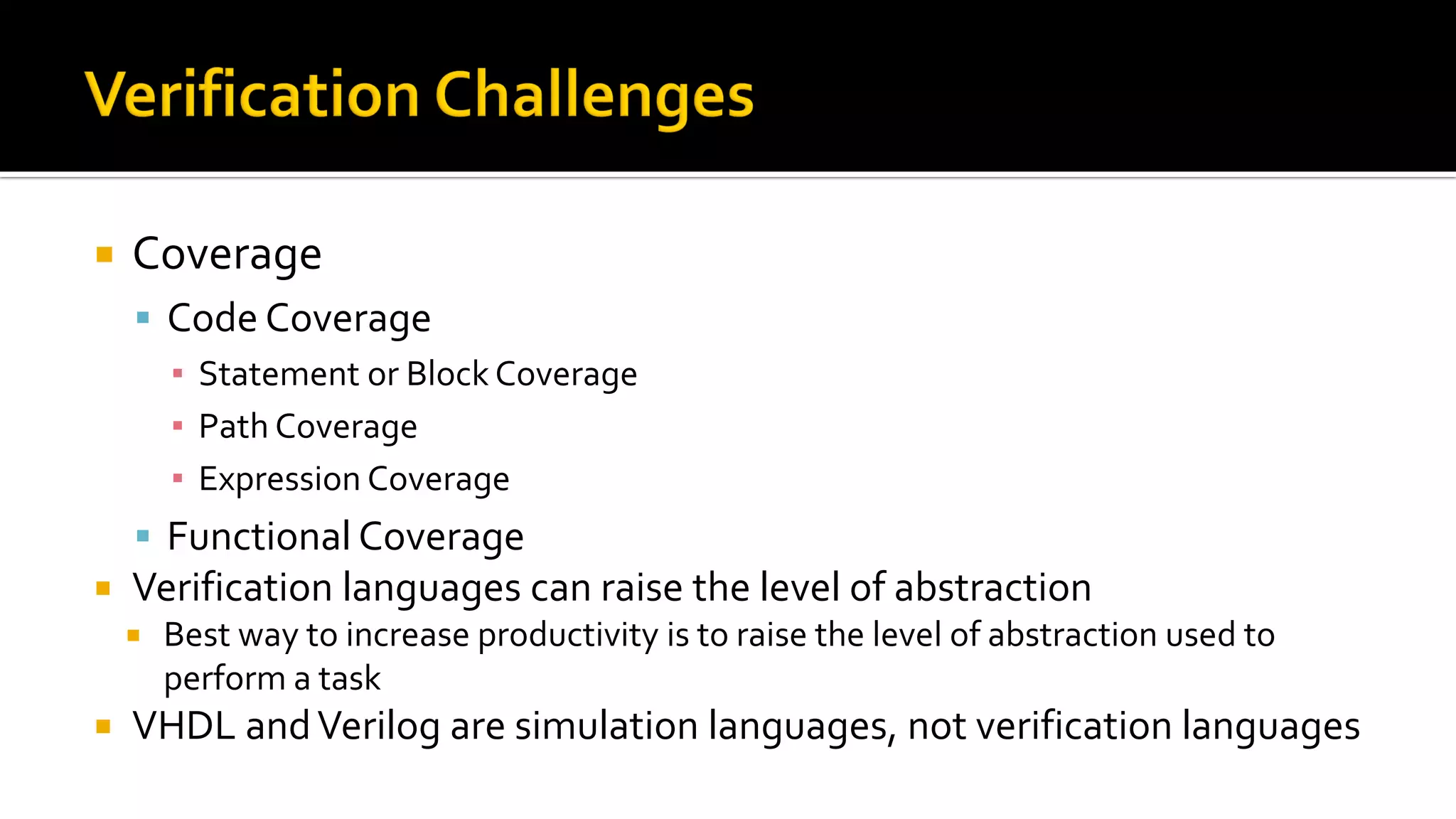  Coverage
▪ Code Coverage
▪ Statement or Block Coverage
▪ Path Coverage
▪ Expression Coverage
▪ Functional Coverage
 Verification languages can raise the level of abstraction
 Best way to increase productivity is to raise the level of abstraction used to
perform a task
 VHDL andVerilog are simulation languages, not verification languages
 