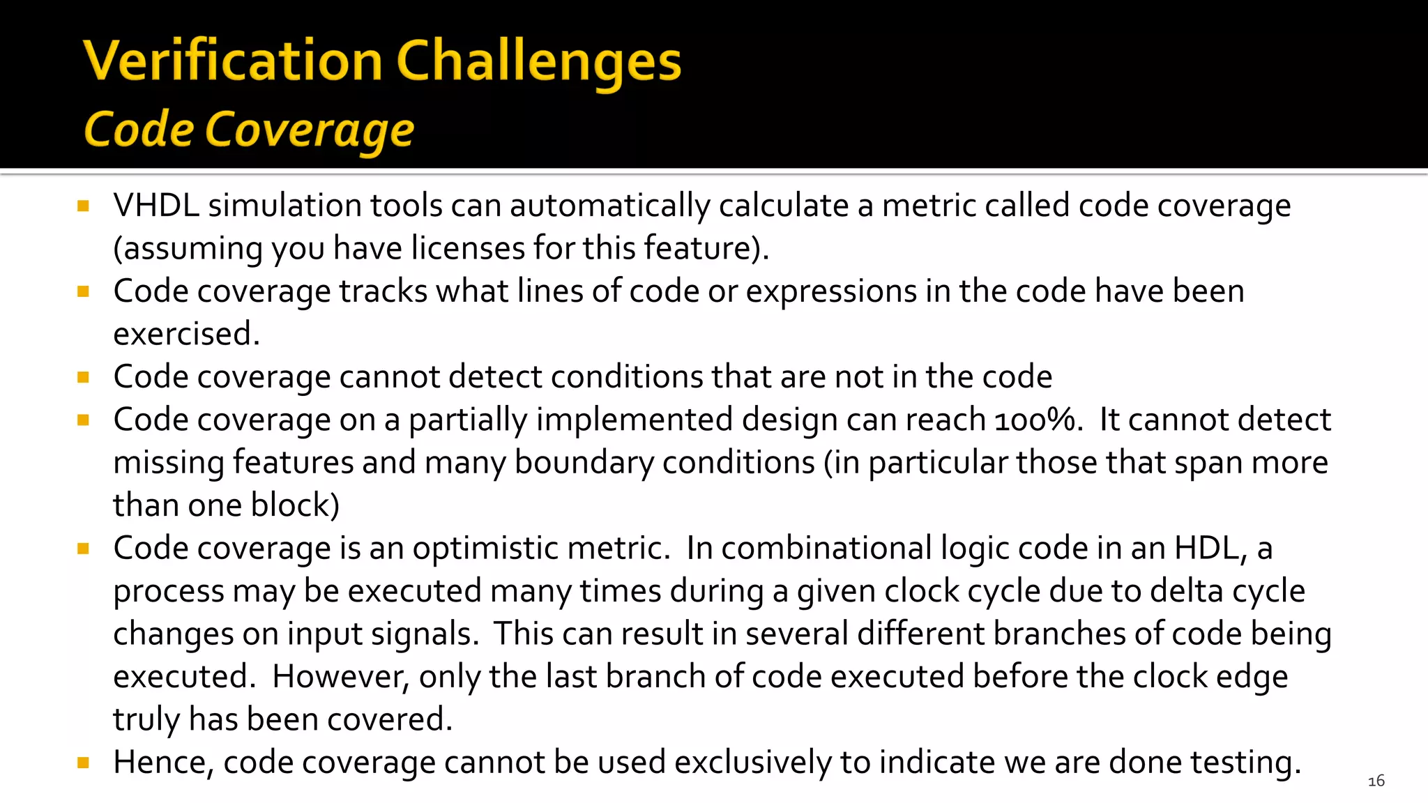 VHDL simulation tools can automatically calculate a metric called code coverage
(assuming you have licenses for this feature).
 Code coverage tracks what lines of code or expressions in the code have been
exercised.
 Code coverage cannot detect conditions that are not in the code
 Code coverage on a partially implemented design can reach 100%. It cannot detect
missing features and many boundary conditions (in particular those that span more
than one block)
 Code coverage is an optimistic metric. In combinational logic code in an HDL, a
process may be executed many times during a given clock cycle due to delta cycle
changes on input signals. This can result in several different branches of code being
executed. However, only the last branch of code executed before the clock edge
truly has been covered.
 Hence, code coverage cannot be used exclusively to indicate we are done testing. 16
 