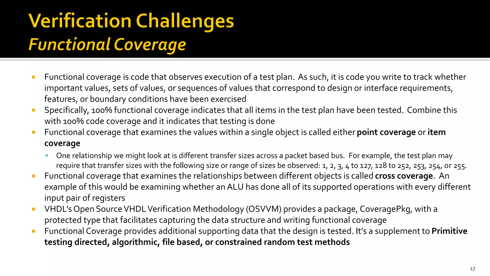  Functional coverage is code that observes execution of a test plan. As such, it is code you write to track whether
important values, sets of values, or sequences of values that correspond to design or interface requirements,
features, or boundary conditions have been exercised
 Specifically, 100% functional coverage indicates that all items in the test plan have been tested. Combine this
with 100% code coverage and it indicates that testing is done
 Functional coverage that examines the values within a single object is called either point coverage or item
coverage
▪ One relationship we might look at is different transfer sizes across a packet based bus. For example, the test plan may
require that transfer sizes with the following size or range of sizes be observed: 1, 2, 3, 4 to 127, 128 to 252, 253, 254, or 255.
 Functional coverage that examines the relationships between different objects is called cross coverage. An
example of this would be examining whether an ALU has done all of its supported operations with every different
input pair of registers
 VHDL’s Open SourceVHDLVerification Methodology (OSVVM) provides a package, CoveragePkg, with a
protected type that facilitates capturing the data structure and writing functional coverage
 Functional Coverage provides additional supporting data that the design is tested. It’s a supplement to Primitive
testing directed, algorithmic, file based, or constrained random test methods
17
 