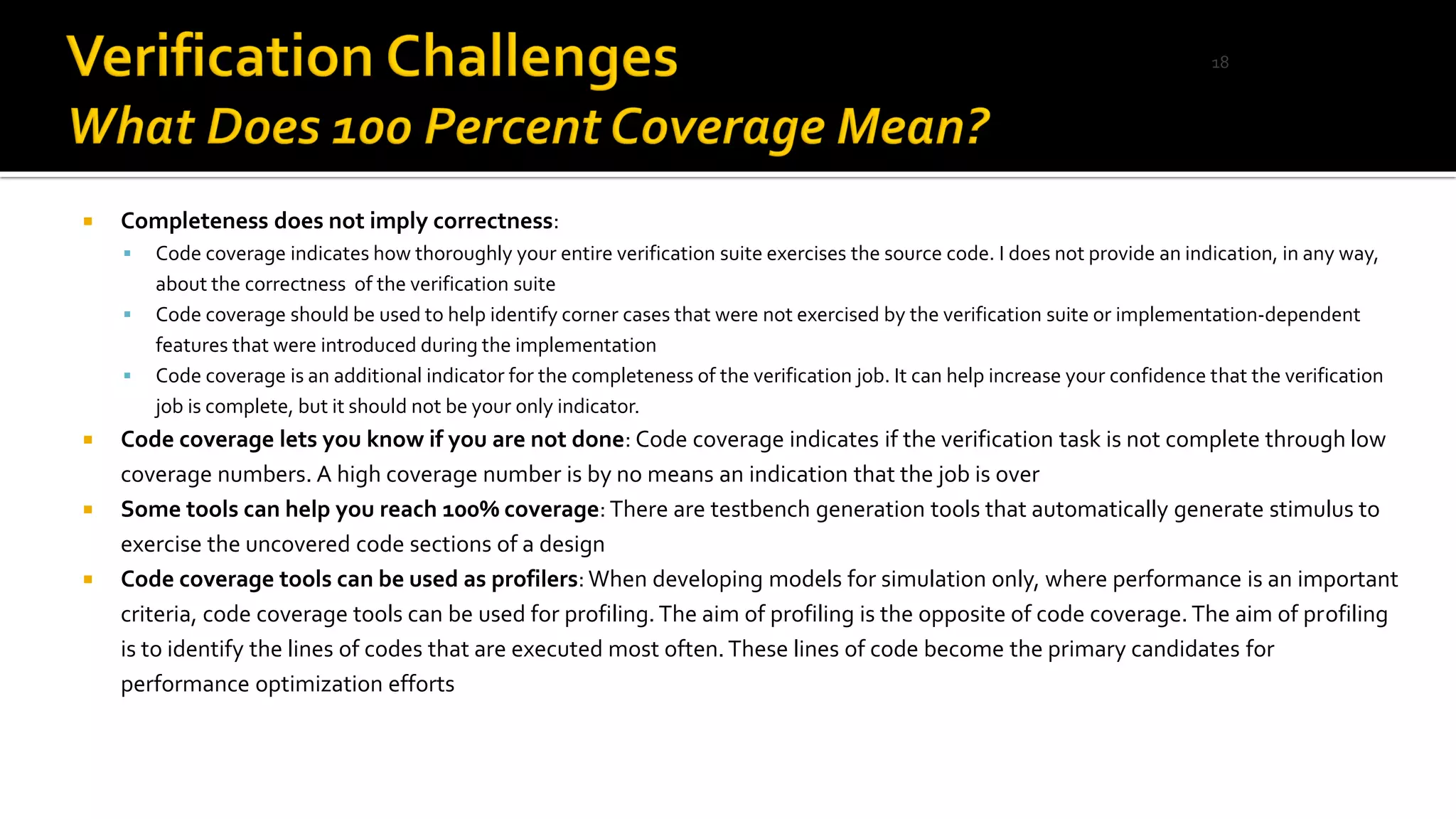  Completeness does not imply correctness:
▪ Code coverage indicates how thoroughly your entire verification suite exercises the source code. I does not provide an indication, in any way,
about the correctness of the verification suite
▪ Code coverage should be used to help identify corner cases that were not exercised by the verification suite or implementation-dependent
features that were introduced during the implementation
▪ Code coverage is an additional indicator for the completeness of the verification job. It can help increase your confidence that the verification
job is complete, but it should not be your only indicator.
 Code coverage lets you know if you are not done: Code coverage indicates if the verification task is not complete through low
coverage numbers. A high coverage number is by no means an indication that the job is over
 Some tools can help you reach 100% coverage: There are testbench generation tools that automatically generate stimulus to
exercise the uncovered code sections of a design
 Code coverage tools can be used as profilers:When developing models for simulation only, where performance is an important
criteria, code coverage tools can be used for profiling.The aim of profiling is the opposite of code coverage. The aim of profiling
is to identify the lines of codes that are executed most often.These lines of code become the primary candidates for
performance optimization efforts
18
 