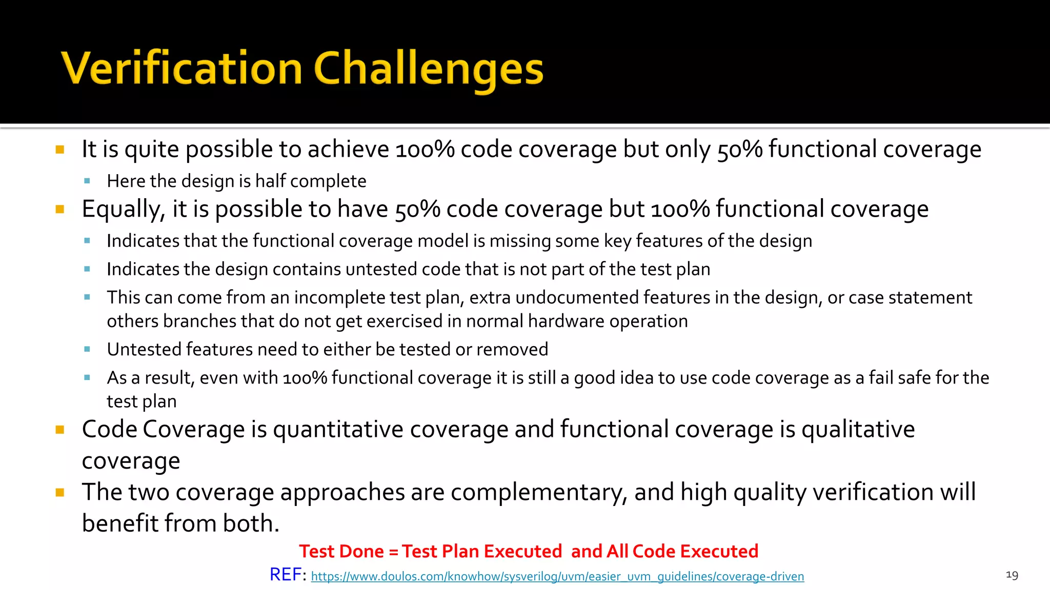  It is quite possible to achieve 100% code coverage but only 50% functional coverage
▪ Here the design is half complete
 Equally, it is possible to have 50% code coverage but 100% functional coverage
▪ Indicates that the functional coverage model is missing some key features of the design
▪ Indicates the design contains untested code that is not part of the test plan
▪ This can come from an incomplete test plan, extra undocumented features in the design, or case statement
others branches that do not get exercised in normal hardware operation
▪ Untested features need to either be tested or removed
▪ As a result, even with 100% functional coverage it is still a good idea to use code coverage as a fail safe for the
test plan
 Code Coverage is quantitative coverage and functional coverage is qualitative
coverage
 The two coverage approaches are complementary, and high quality verification will
benefit from both.
19
Test Done =Test Plan Executed and All Code Executed
REF: https://www.doulos.com/knowhow/sysverilog/uvm/easier_uvm_guidelines/coverage-driven
 