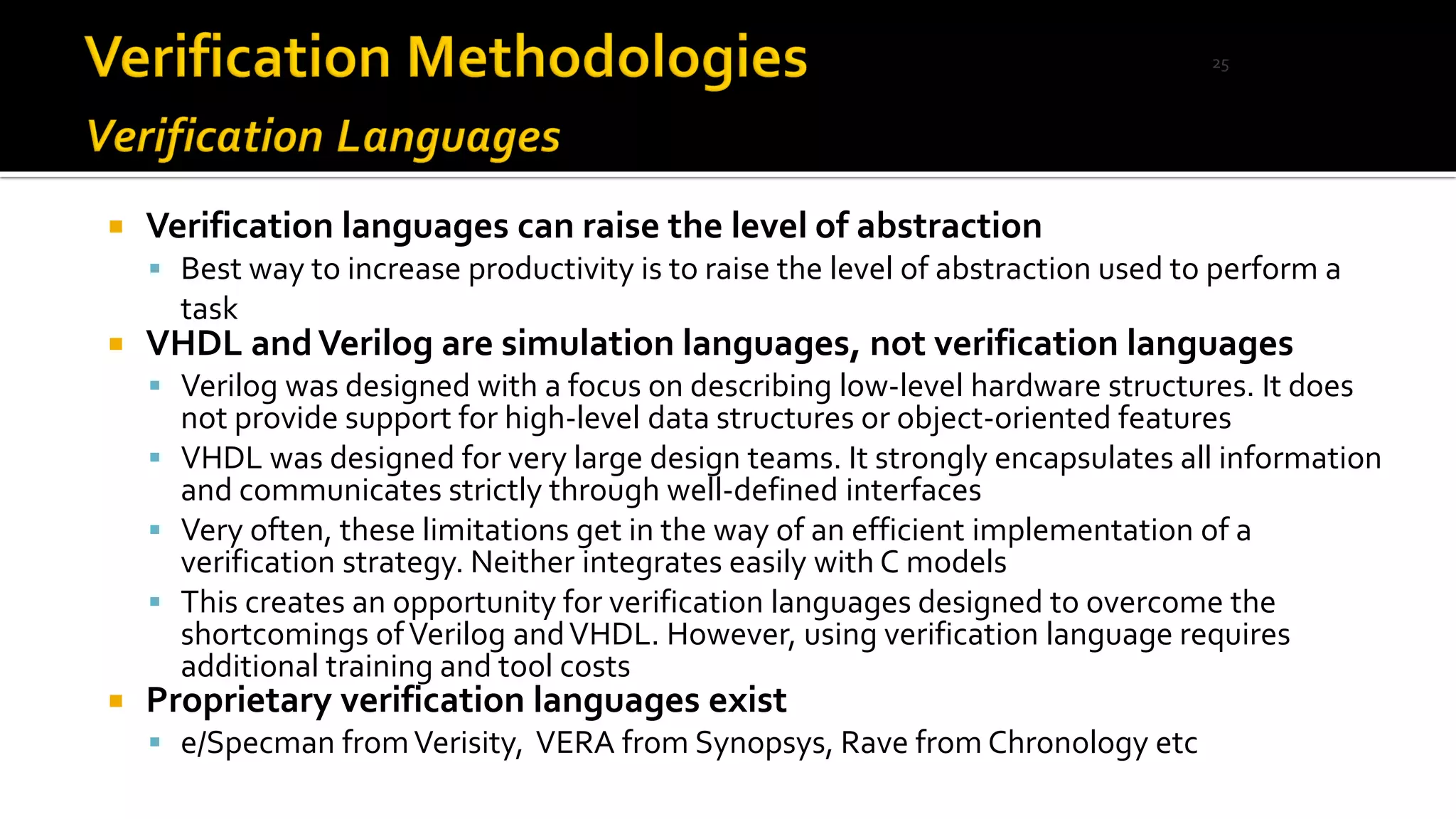  Verification languages can raise the level of abstraction
▪ Best way to increase productivity is to raise the level of abstraction used to perform a
task
 VHDL andVerilog are simulation languages, not verification languages
▪ Verilog was designed with a focus on describing low-level hardware structures. It does
not provide support for high-level data structures or object-oriented features
▪ VHDL was designed for very large design teams. It strongly encapsulates all information
and communicates strictly through well-defined interfaces
▪ Very often, these limitations get in the way of an efficient implementation of a
verification strategy. Neither integrates easily with C models
▪ This creates an opportunity for verification languages designed to overcome the
shortcomings ofVerilog andVHDL. However, using verification language requires
additional training and tool costs
 Proprietary verification languages exist
▪ e/Specman fromVerisity, VERA from Synopsys, Rave from Chronology etc
25
 
