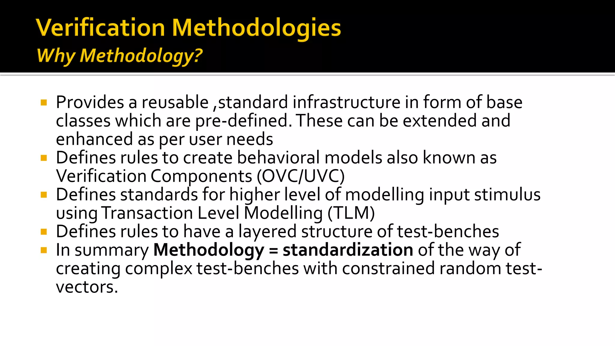  Provides a reusable ,standard infrastructure in form of base
classes which are pre-defined.These can be extended and
enhanced as per user needs
 Defines rules to create behavioral models also known as
Verification Components (OVC/UVC)
 Defines standards for higher level of modelling input stimulus
usingTransaction Level Modelling (TLM)
 Defines rules to have a layered structure of test-benches
 In summary Methodology = standardization of the way of
creating complex test-benches with constrained random test-
vectors.
 