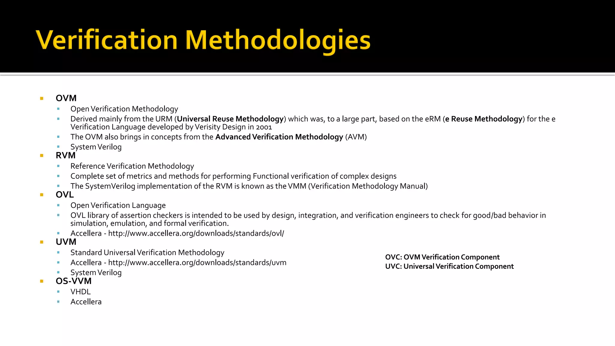  OVM
▪ OpenVerification Methodology
▪ Derived mainly from the URM (Universal Reuse Methodology) which was, to a large part, based on the eRM (e Reuse Methodology) for the e
Verification Language developed byVerisity Design in 2001
▪ The OVM also brings in concepts from the AdvancedVerification Methodology (AVM)
▪ SystemVerilog
 RVM
▪ Reference Verification Methodology
▪ Complete set of metrics and methods for performing Functional verification of complex designs
▪ The SystemVerilog implementation of the RVM is known as theVMM (Verification Methodology Manual)
 OVL
▪ OpenVerification Language
▪ OVL library of assertion checkers is intended to be used by design, integration, and verification engineers to check for good/bad behavior in
simulation, emulation, and formal verification.
▪ Accellera - http://www.accellera.org/downloads/standards/ovl/
 UVM
▪ Standard Universal Verification Methodology
▪ Accellera - http://www.accellera.org/downloads/standards/uvm
▪ SystemVerilog
 OS-VVM
▪ VHDL
▪ Accellera
OVC: OVMVerification Component
UVC: UniversalVerification Component
 