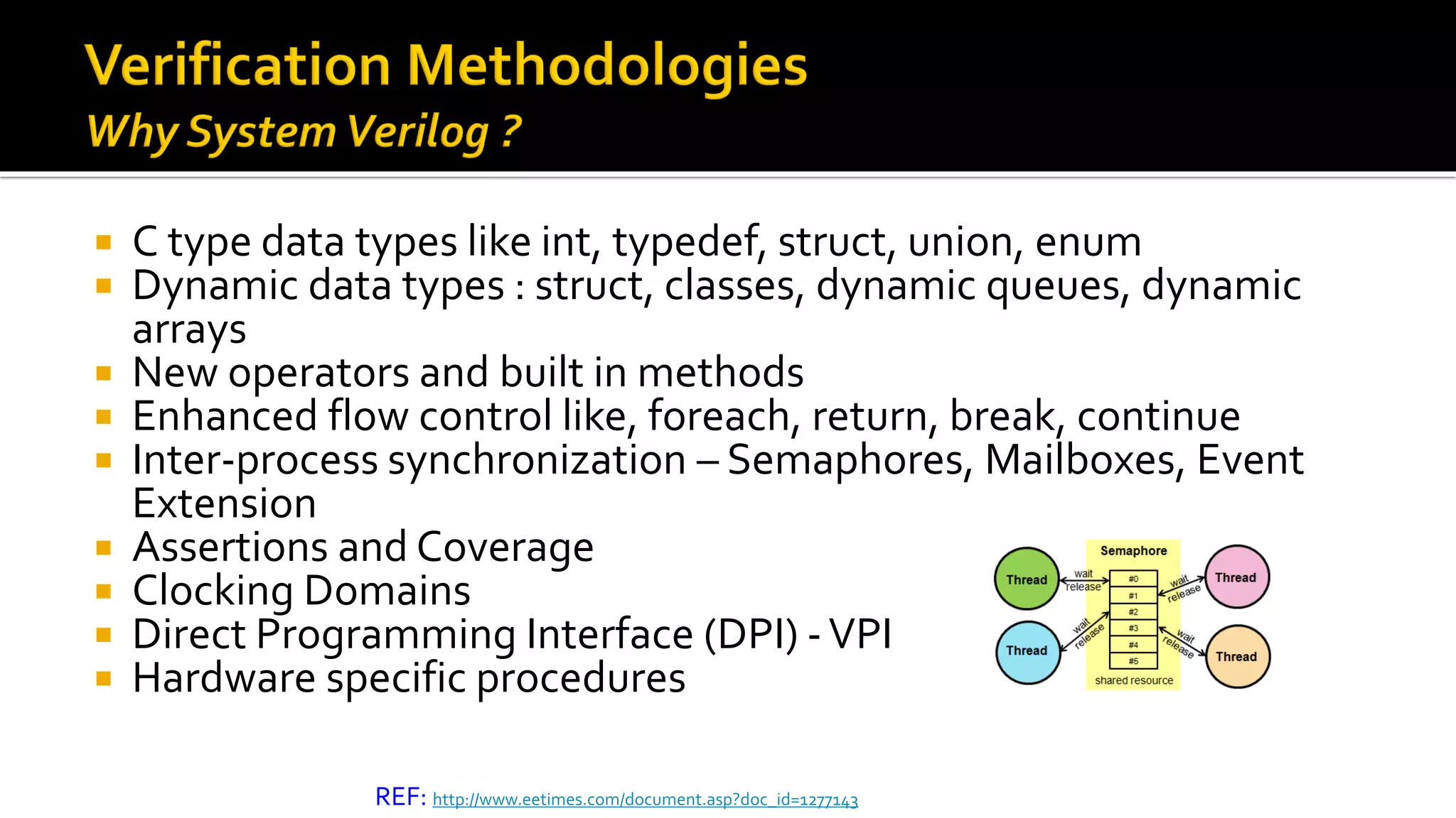  C type data types like int, typedef, struct, union, enum
 Dynamic data types : struct, classes, dynamic queues, dynamic
arrays
 New operators and built in methods
 Enhanced flow control like, foreach, return, break, continue
 Inter-process synchronization – Semaphores, Mailboxes, Event
Extension
 Assertions and Coverage
 Clocking Domains
 Direct Programming Interface (DPI) -VPI
 Hardware specific procedures
REF: http://www.eetimes.com/document.asp?doc_id=1277143
 