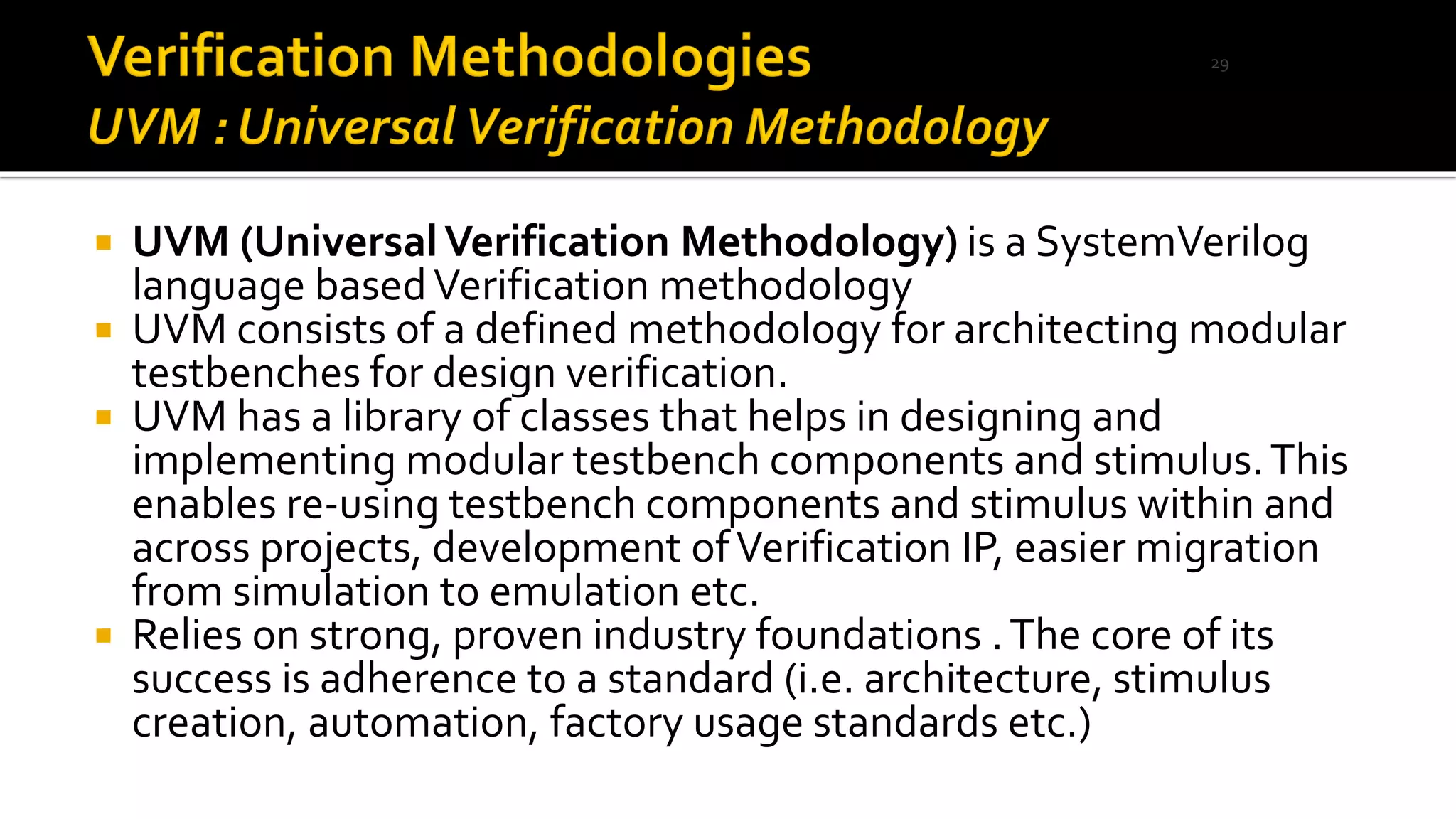  UVM (UniversalVerification Methodology) is a SystemVerilog
language basedVerification methodology
 UVM consists of a defined methodology for architecting modular
testbenches for design verification.
 UVM has a library of classes that helps in designing and
implementing modular testbench components and stimulus.This
enables re-using testbench components and stimulus within and
across projects, development ofVerification IP, easier migration
from simulation to emulation etc.
 Relies on strong, proven industry foundations .The core of its
success is adherence to a standard (i.e. architecture, stimulus
creation, automation, factory usage standards etc.)
29
 