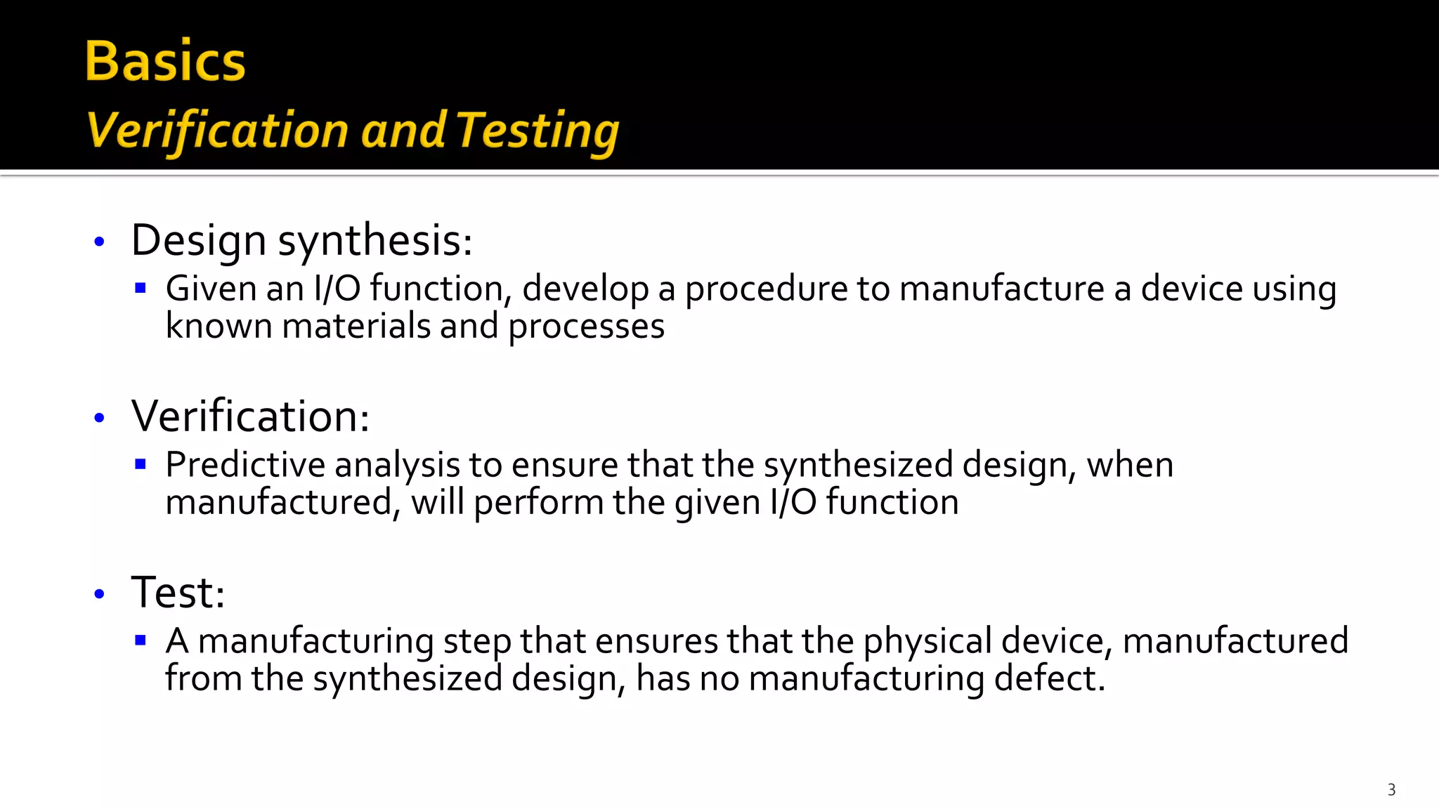 • Design synthesis:
▪ Given an I/O function, develop a procedure to manufacture a device using
known materials and processes
• Verification:
▪ Predictive analysis to ensure that the synthesized design, when
manufactured, will perform the given I/O function
• Test:
▪ A manufacturing step that ensures that the physical device, manufactured
from the synthesized design, has no manufacturing defect.
3
 
