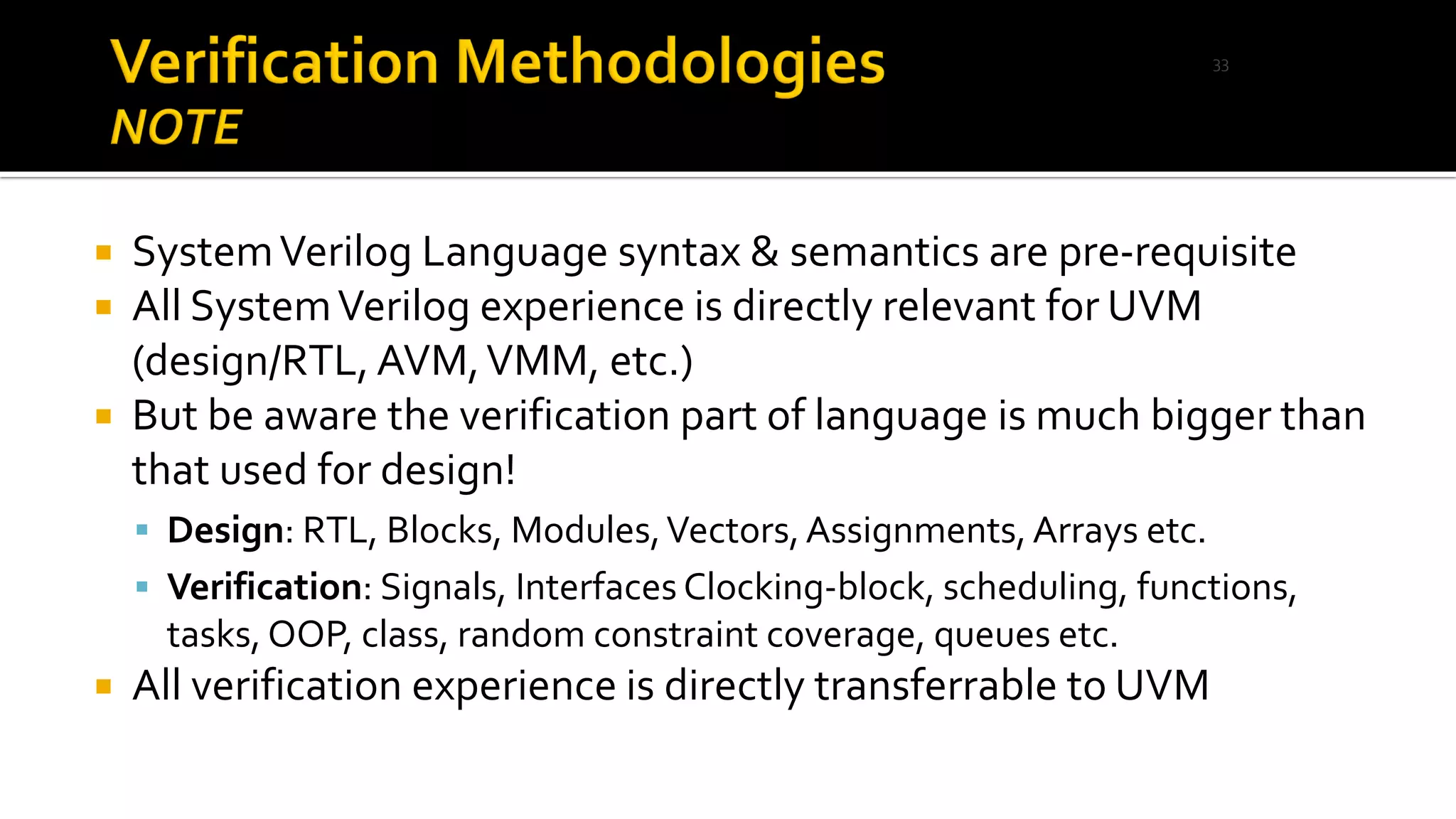  SystemVerilog Language syntax & semantics are pre-requisite
 All SystemVerilog experience is directly relevant for UVM
(design/RTL, AVM,VMM, etc.)
 But be aware the verification part of language is much bigger than
that used for design!
▪ Design: RTL, Blocks, Modules,Vectors,Assignments,Arrays etc.
▪ Verification: Signals, Interfaces Clocking-block, scheduling, functions,
tasks, OOP, class, random constraint coverage, queues etc.
 All verification experience is directly transferrable to UVM
33
 