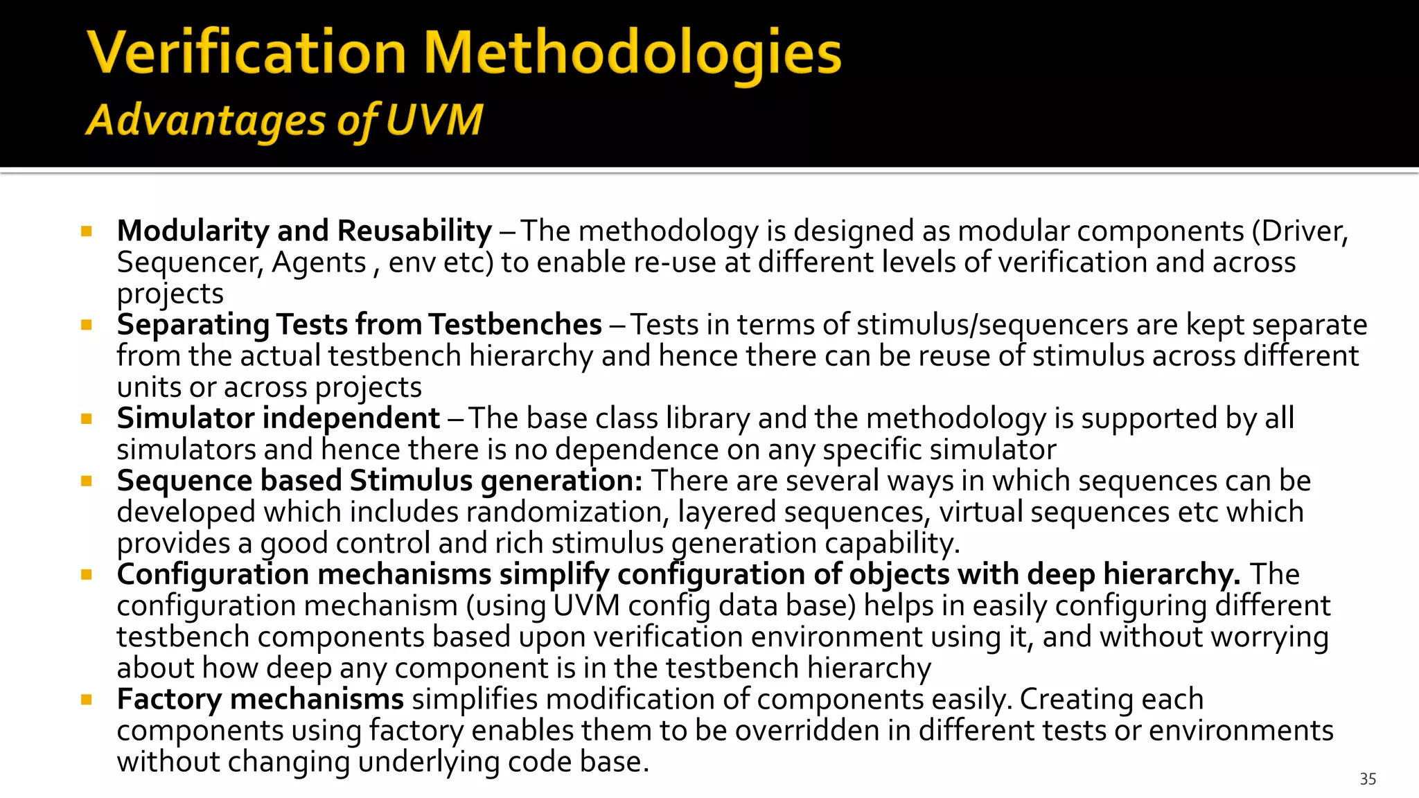  Modularity and Reusability –The methodology is designed as modular components (Driver,
Sequencer, Agents , env etc) to enable re-use at different levels of verification and across
projects
 Separating Tests fromTestbenches –Tests in terms of stimulus/sequencers are kept separate
from the actual testbench hierarchy and hence there can be reuse of stimulus across different
units or across projects
 Simulator independent –The base class library and the methodology is supported by all
simulators and hence there is no dependence on any specific simulator
 Sequence based Stimulus generation: There are several ways in which sequences can be
developed which includes randomization, layered sequences, virtual sequences etc which
provides a good control and rich stimulus generation capability.
 Configuration mechanisms simplify configuration of objects with deep hierarchy. The
configuration mechanism (using UVM config data base) helps in easily configuring different
testbench components based upon verification environment using it, and without worrying
about how deep any component is in the testbench hierarchy
 Factory mechanisms simplifies modification of components easily. Creating each
components using factory enables them to be overridden in different tests or environments
without changing underlying code base. 35
 