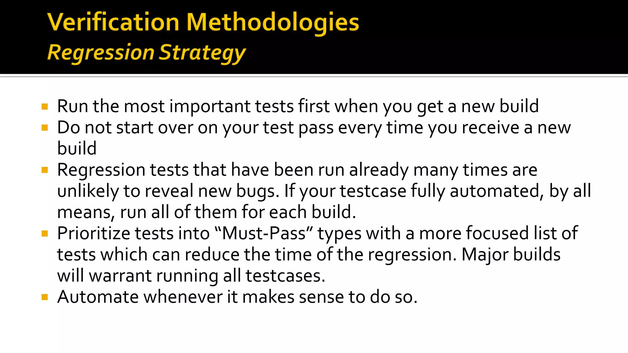  Run the most important tests first when you get a new build
 Do not start over on your test pass every time you receive a new
build
 Regression tests that have been run already many times are
unlikely to reveal new bugs. If your testcase fully automated, by all
means, run all of them for each build.
 Prioritize tests into “Must-Pass” types with a more focused list of
tests which can reduce the time of the regression. Major builds
will warrant running all testcases.
 Automate whenever it makes sense to do so.
 